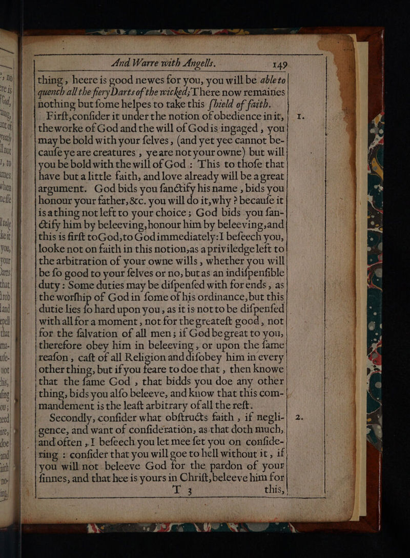 | - paw eS | aie?” 5 thing, heere is good newes for you, you will be ableto quench all the fiery Darts of the wacked; T here now remaines nothing but fome helpes to take this fhzeld of faith. Pirft,confider it under the notion of obedience init, theworke of God and the will of Godis ingaged , you caufe ye are creatures , yeare not your owne) but will you be bold with the will of God : This to thofe that have buta little faith, and love already will be agreat argument. God bids you fandtify his name , bids you honour your father, &c. you will do it, why ? becaufe it isathing not left to your choice; God bids you fan- cify him by beleeving, honour him by beleeving,and this is firft toGod,to Godimmediately:1 befeech you, the arbitration of your owne wills , whether you will be fo good to your felves or no, butas an indifpenfible duty : Some duties may be difpenfed with for ends , as the worfhip of Godin fome of his ordinance, but this dutie lies f, hard upon you, as it is not to be difpenfed with all fora moment, not for the greateft good, not for the falvation of all men; if God be great to you, therefore obey him in beleeving , or upon the fame reafon , caft of all Religion and difobey him in every other thing, but if you teare todoe that , then knowe that the fame God ,; that bidds you doe any other thing, bids you alfo beleeve, and know that this com- mandement is the leaft arbitrary ofall the reft. Secondly, confider what obftructs faith , if negli- gence, and want of confideration, as-that doth much, and often ,.! befeech you let mee fet you on confide- ting : confider that you will goe to hell without it, if you will not beleeve God for the pardon of your finnes, and that hee is yours in Chrift, beleeve him for » a