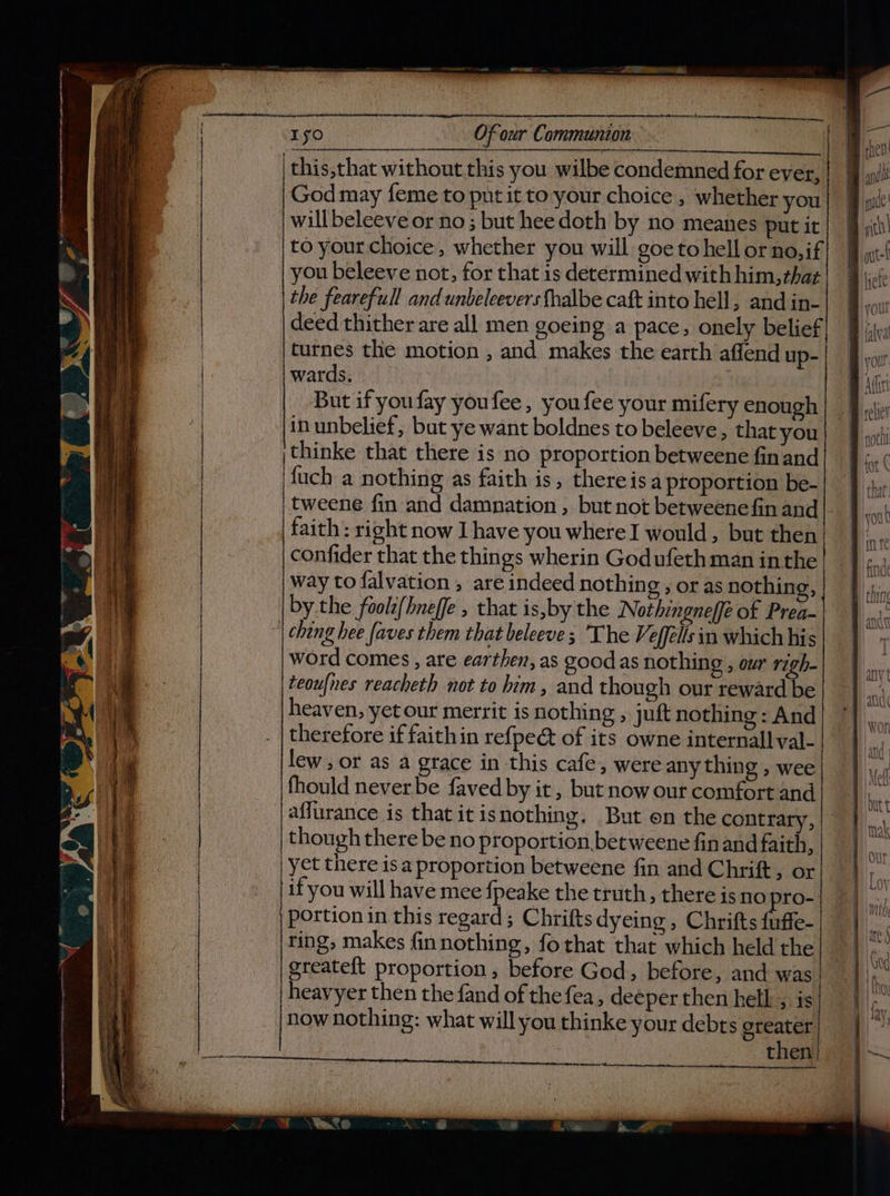 eS RRB en ei on oe aS SES Set aces Se er ? i { Iso Of our Communion monroe oer pene God may feme to pnt it to your choice , whether you will beleeve or no ; but hee doth by no meanes put it you beleeve not, for that is determined with him, that the fearefull and unbeleevers fhalbe caft into hell, and in- turnes the motion , and makes the earth affend up- wards. But if you fay youfee , you fee your mifery enough inunbelief, but ye want boldnes to beleeve, that you thinke that there is no proportion betweene finand fuch a nothing as faith is, thereis a proportion be- confider that the things wherin Godufeth man inthe way to falvation , are indeed nothing , or as nothing, by the foolt(hneffe , that is,by the Nothingneffé of Prea- word comes , are earthen, as good as nothing , our righ- teoufnes reacheth not to him, and though our reward be heaven, yetour merrit is nothing , juft nothing : And therefore if faithin refpeé&amp; of its owne internal] val- lew , or as a grace in this cafe, were any thing , wee fhould never be faved by it, but now our comfort and affurance is that it isnothing. But en the contrary, | though there be no proportion betweene finand faith, | yet there is a proportion betweene fin and Chrift, or if you will have mee fpeake the truth, there is no pro- portion in this regard; Chrifts dyeing , Chrifts fuffe- ring, makes finnothing, fo that that which held the greateft proportion, before God, before, and was heavyer then the fand of thefea, deeper then hell , is now nothing: what will you thinke your debts greater then aaa