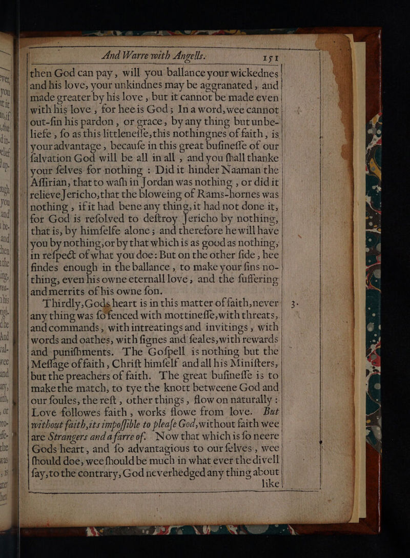 —~te De @ ot MN LT NE Leon And Warre with Angells. ae ae then God can pay, will you ballance your wickednes and his love, your unkindnes may be aggranated,, and made greater by his love , bur it cannot be made even | with his love , for heeis God; Ina word, wee cannot | out-fin his pardon, or grace, by any thing but unbe- | liefe , fo as this littlenefle, this nothingnes of faith, is youradvantage , becaufe in this great bufineffe of our. {alvation God will be all inall , and you fhall thanke your felves for nothing : Didit hinder Naaman the | | | Affirian, that to wafh in Jordan was nothing , or did it “| relieve Jericho, that the bloweing of Rams-hornes was nothing , ifit had bene any thing, it had not done it, for God is refolved to deftroy. Jericho by nothing, that is, by himfelfe alone; and therefore he will have ou by nothing, or by that whichis as goodas nothing; in refpect of what you doe: But on the other fide , hee findes enough in the ballance , to make your fins no- thing, even his owne eternall love, and the fuffering | and merrits of his owne fon. Thirdly, Gods heart is in this matter of faith never any thing was fofenced with mottineffe,with threats, andcommands, withintreatings and invitings, with | words and oathes, with fignes and feales,with rewards and punifhments. The Gofpell is nothing but the} Meffage of faith , Chrift himfelf and all his Minifters, but the preachers of faith. The great bufinefle is to makethe match, to tye the knort betweene God and our foules, the reft , other things , flow on naturally : | Love followes faith , works flowe from love. But’ without faith,cts empoffible to pleafe Ged, without faith wee are Strangers and a farre of. Now that whichis fo neere Gods heart, and fo advantagious to our felves, wee fhould doe; wee fhould be much in what ever the divell fay,to the contrary, God neverhedged any thing meen | | like