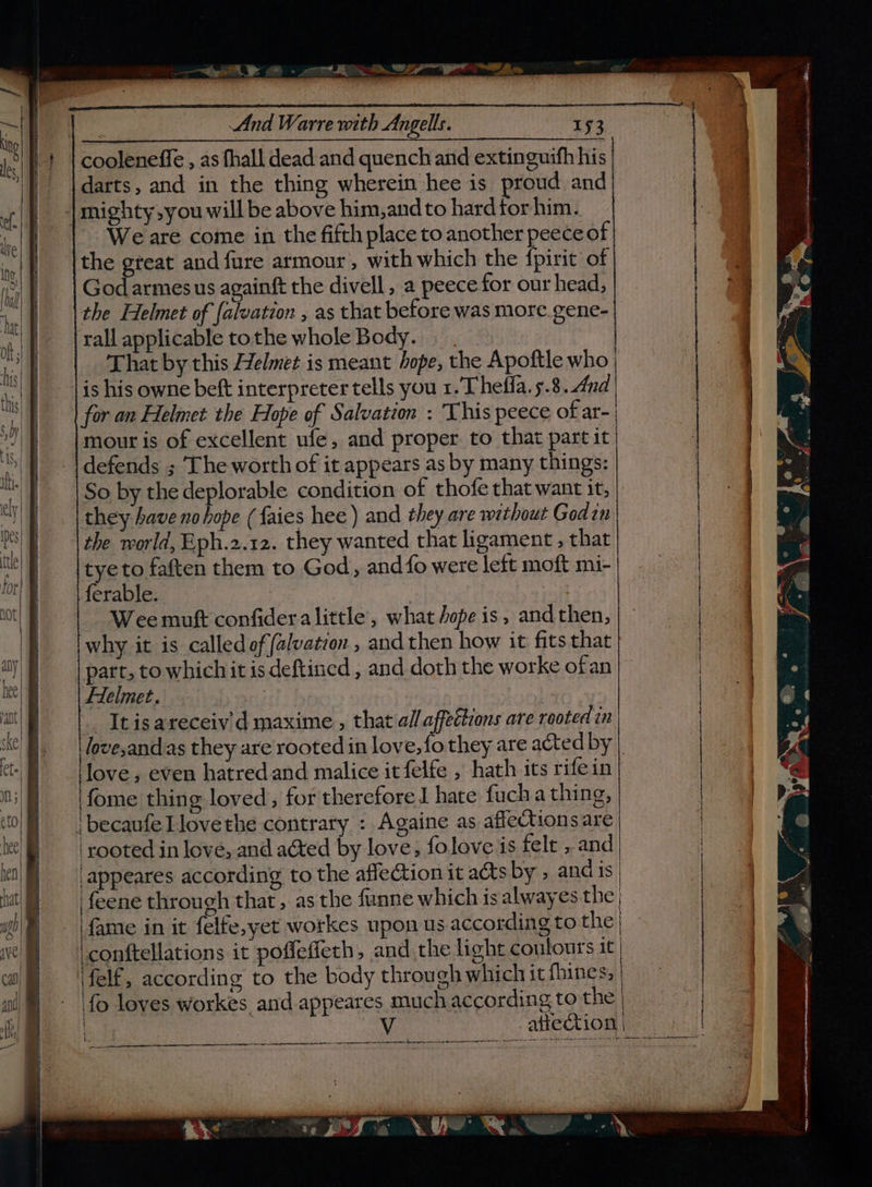 —“Seit 9 @ - om ADS SEP er Aa ——— EERE aSERREE es Renn ann anaemia | And Warre with Angells. 153 cooleneffe , as fhall dead and quench and extinguifh his darts, and in the thing wherein hee is proud and | mighty,you will be above him,and to hard for him. We are come in the fifth place to another peece of the gteat and fure armour, with which the fpirit of God armesus againft the divell , a peece for our head, the Helmet of {alvation , as that before was more. gene- rall applicable tothe whole Body. |. That by this Helmet is meant hope, the Apoftle who is his owne beft interpreter tells you 1. Theffa. 5.8.4nd for an Helmet the Hope of Salvation : This peece of ar- mour is of excellent ufe, and proper to that part it defends ; The worth of it appears as by many things: So by the deplorable condition of thofe that want it, they have no hope (faies hee) and they are without Godin the world, Eph.2.12. they wanted that ligament , that tyeto faften them to God, and fo were left moft mi- ferable. Wee muft confidera little’, what ope is, andthen, why it is called offalvation , and then how it fits that part, to which it is deftined , and doth the worke ofan Helmet. | It is areceiv'd maxime , that all affections are rooted in love,andas they are rooted in love, fo they are acted by love, even hatred and malice it felfe , hath its rifein ‘fome thing loved, for therefore 1 hate fuch a thing, i becaufe Llove the contrary : Againe as affectionsare ‘rooted in love, and acted by love, folove is felt , and appeares according to the affection it acts by , and is feene through that, as the funne which is alwayes the} | fame in it felfe,yet workes upon us according to the | -conttellations it poffefieth, and the light contours it, \felf, according to the body through which it fhines, fo loves workes and appeares much according to the | affection | ee ee anaeee ee poe at secre pe WH oe ee a eee FE ge ee ee ciuie Rpcunn nai -sicanaeatn naam maaan al