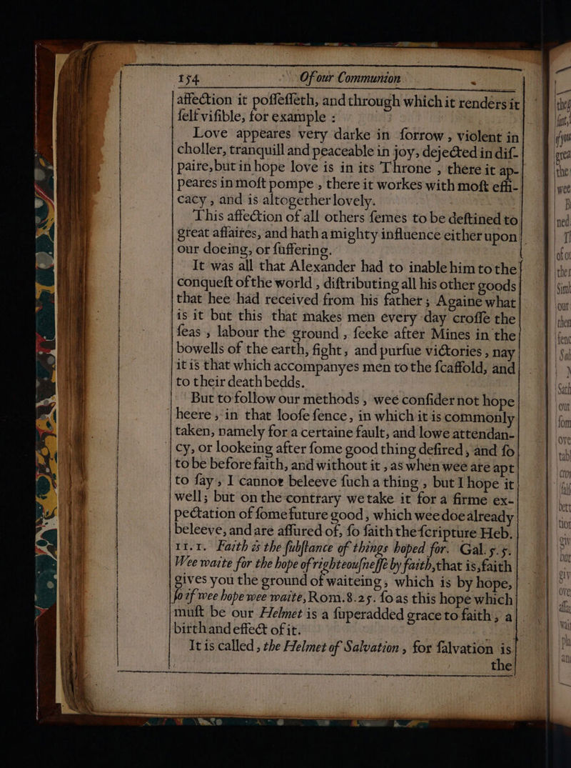 —— OS 154 A) Of our Communion | affection it poffeffech, and through which it rendersir felt vifible, for example : = choller, tranquil and peaceable in joy, dejected in dif- paire,but in hope love is in its Throne , there it ap- peares in moft pompe , there it workes with moft ef- cacy , and is altogether lovely. This affection of all others femes to be deftined to our doeing, or faffering. It was all that Alexander had to inablehimtothe conqueft ofthe world , diftributing all his other goods jis it but this that makes men every day croffe the feas , labour the ground , feeke after Mines in the bowells of the earth, fight, and purfue victories , na itis that which accompanyes men tothe fcaffold, and to their death bedds. But to follow our methods , wee confider not hope heere , in that loofe fence, in which it is commonly taken, namely for a certaine fault, and lowe attendan- '| cy, or lookeing after fome good thing defired, and fo to be before faith, and without it , as when wee are apt to fay , I cannot beleeve fuch a thing , but hope it well; but on the contrary we take it for a firme ex- pectation of fome future good , which weedoe already beleeve, and are affured of, fo faith the fcripture Heb, 11.1. Fazth és the fubftance of things hoped for. Gal. 5.5. Wee waite for the hope of righteou{neffe by faith, that is,faith gives you the ground of waiteing, which is by hope, | focf wee hope wee waite, Rom.8.25. foas this hope which mutt be our Helmet is a fuperadded grace to faith, a birth and effect of it. hee It ts called , the Helmet of Salvation , for falvation is | the 1y}9
