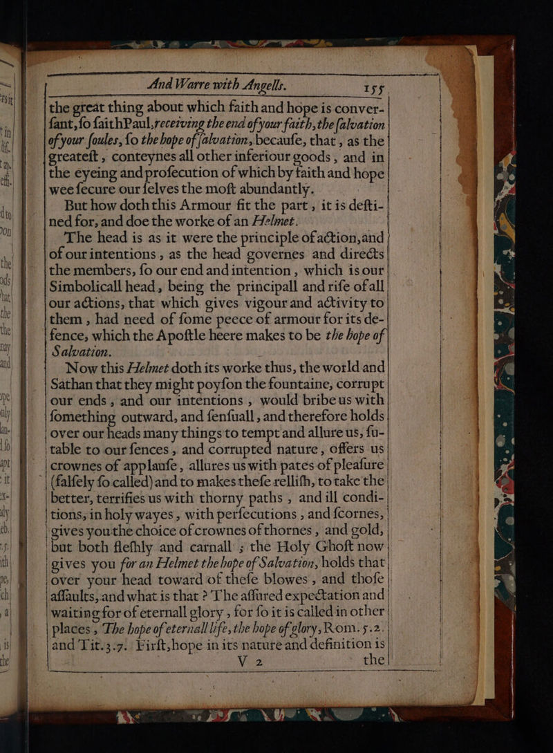 —~hit @ - aE 2, OP Se es And Warre with Angels. Lsy the great thing about which faith and hope is conver- fant, fo faithPaul, recezveng the end of your faith, the falvation Simbolicall head, being the principall and rife ofall our actions, that which gives vigour and activity to i : | of your foules, {o the hope of falvation 5 becaufe, that , as the a greateit , conteynes all other inferiour goods , and in Fy the eyeing and profecution of which by taith and hope i wee fecure our felves the moft abundantly. | tl But how doththis Armour fit the part , it is defti-| “4 ned for, and doe the worke of an Helmet. on q The head is as it were the principle of action, and fe of ourintentions, as the head governes and directs i | | the members, fo our end and intention , which is our 7 ¢ | them , had need of fome peece of armour for its de- * | |fence, which the Apoftle heere makes to be the hope of y Salvation. a al) Now this Helmet doth its worke thus, the world and | Sathan that they might poyfon the fountaine, corrupt our ends , and our intentions , would bribeus with aly fomething outward, and fenfuall , and therefore holds | | over our heads many things to tempt and allure us, fu- vy itable to our fences , and corrupted nature, offers us pl | crownes of applanfe, allures us with pates of pleafure tg | (falfely fo called) and to makes thefe rellith, to take the te) | better, terrifies us with thorny paths , and ill condi- ty | |tions,in holy wayes, with perfecutions , and {cornes, 0) | gives youthe choice of crownes ofthornes , and gold, ~/ but both flefhly and carnall' ; the Holy Ghoft now | th) |] | gives you for an Helmet the hope of Salvation, holds that % Wj over your head toward of thefe blowes , and thofe | chi § a affaults, and what is that ? The affured expectation and | ! waiting for of eternall glory , for fo it is cailed in other | places , The hope of eternall life, the hope of glory, Rom. 5.2. and Tit.3.7. Virft,hope in its nature and definition 1s | | en Se - So ne Oe Oe a Sate OR rl a lec a NE a cen i aa ain at dang — Saenger eS m2 Ss a