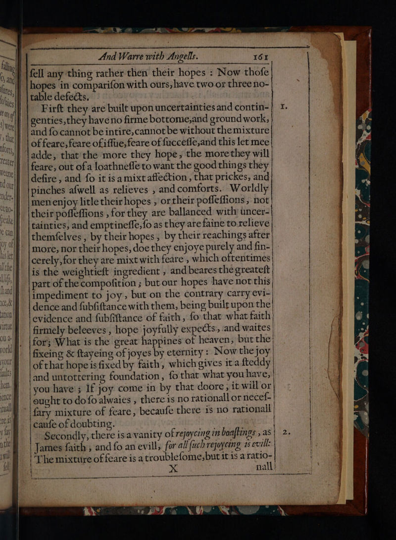 ce, ‘ation virtue Ol} a your faults het ence! itnall naw y Lay nthe wil fel a “ et a, Pn ar SSE 2. o, And Warre with Angells. 16r fell any thing rather then their hopes : Now thofe hopes in comparifon with ours, have two or three no- table defects. Firft they are built upon uncertainties and contin- genties,they haveno firme bottome,and ground work; and fo cannot be intire, cannot be without the mixture of feare, feare ofiffue, feare of fucceffe,and this let mee adde, that'the more they hope, the more they will feare, out ofa loathneffe to want the good things they defire , and fo it is a mixt affection ,, that prickes, and pinches afwell as relieves ; andcomforts. Worldly men enjoy litle their hopes , ortheir pofleffions, not their poffeffions , for they are ballanced with uncer- tainties, and emptineffe, fo as they are faine to relieve themfelves , by their hopes, by their reachings after more, nor their hopes, doe they enjoye purely and fin- cerely,for they are mixt with feare , which oftentimes is the weightieft ingredient , and bearesthe greateft part of the compofition ; but our hopes have not this impediment to joy, but on the contrary carry evi- dence and fubfiftance with them, being built upon the firniely beleeves , hope joyfully expects. and waites for; What is the great happines of heaven, but the fixeing &amp; ftayeing of joyes by eternity : Now the joy and untottering foundation, fo that what you have; ‘you have’; If joy come in by that doore ; it will or fary mixture of feare, becaufe there 1s no rationall caufe of doubting. Secondly, there isavanity of rejayceng im boaftings , as James faith, and fo an evill, for all fuch rejoycing 2 evell: | ‘The mixture of feare is a troublefome,but itis a anne | cet eaten CL LP OO OOO CLAS LT LT il an a Agen Te ren nO I. Fn ne ee ace . i © &gt;, ae a ence ate Caen GN a,
