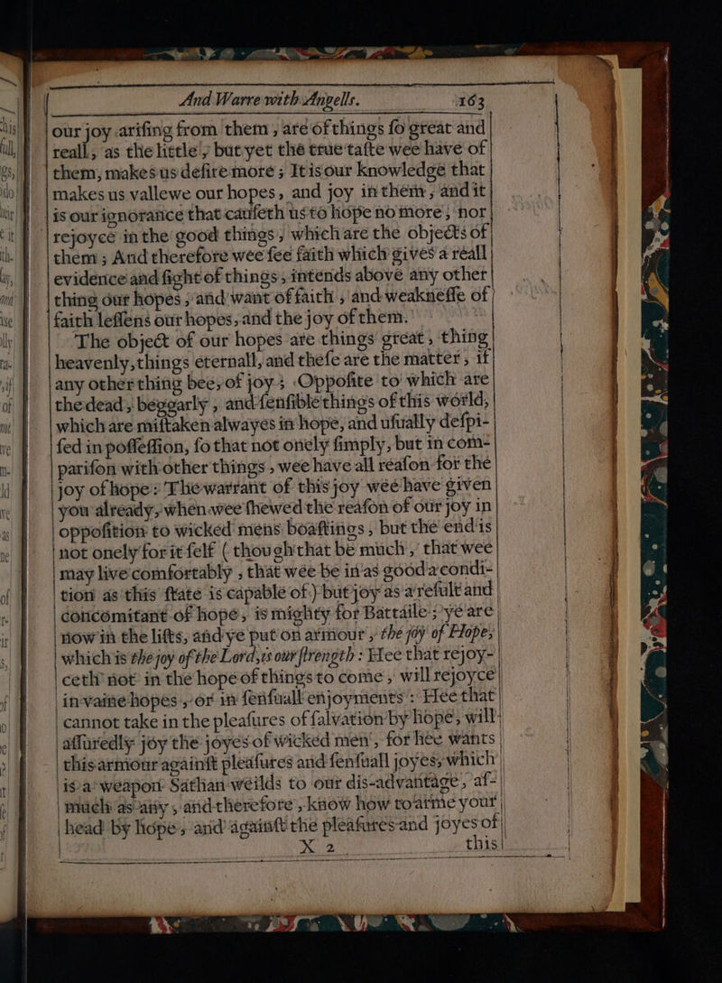 e-em Sy Pe ao [cueTETEnnTEnT ont nan EInA RI ARAIEIT aIEERERIRRERIRRRIRAR REE manamiaeaamens iene aara anaes ‘nen Reamer meememne aa! And WarrewithAngells. =» 163 CTIA i Getcha hee bOI our joy .arifing from ‘them , are‘of things fo great and reall, as the little'y but yet the true tafte wee have of | them, makes us defire more ; Itisour knowledge that makes us vallewe our hopes, and joy inthem, and it. | is our ignorance that caufeth us to hope no more , ‘nor | rejoycé inthe good things, which are the objects of | |chem ; And therefore wee fee faith which gives a reall evidence and fight of things, intends above any other | thing dur hopes ; arid want of faith , and weaknefle of faith leflens our hopes, and the joy of them. The object of our hopes are things great, thing heavenly, things eternall, and thefe are the matter, if any other thing beeyof joy; Oppofite to which are thedead, begearly , and-fenfible things of this world, which are miftaken alwayes in hope, and ufually defpi- fed in poffeffion, fo that not onely fimply, but in com- parifon with other things , wee have all reafon for the joy of hope: The warrant of thisjoy wee have given you already, whenwee fhewed the reafon of otir joy in oppofition to wicked mens boaftings , but the end'is not onely‘for it felf ( thou gh'that be much ,' that wee | may live comfortably , that wee be in'as gooda condi- ‘tion as this ftate is capable of) but joy as arefult and | concomitant of hopé, is mighty for Battaile; ye are inlow ih the lifts, aad ye put’ on armour , the joy of Flope, | whichis thejoy ofthe Lord,vs our flrength : Fee that rejoy- | ceth’ not in the hope of things to come, will rejoyce invaite hopes ,-or in ferifuall enjoymients : Hee that _cannot take in the pleafures of falvation by hope, will: affuredly joy the joyes of wicked men’, for hee wants | this armour againft pleafures anid fenfuall joyes; which’) isa’ weapon Sathan-weilds to our dis-advantage , af-| | mueli as aity , andtheretore, know how toarme your | head by hope, and againtt rhe pleafares-and ] oyes of) | ae acta cen a ERE et CU i ee ee reat erent See er a CI TTR