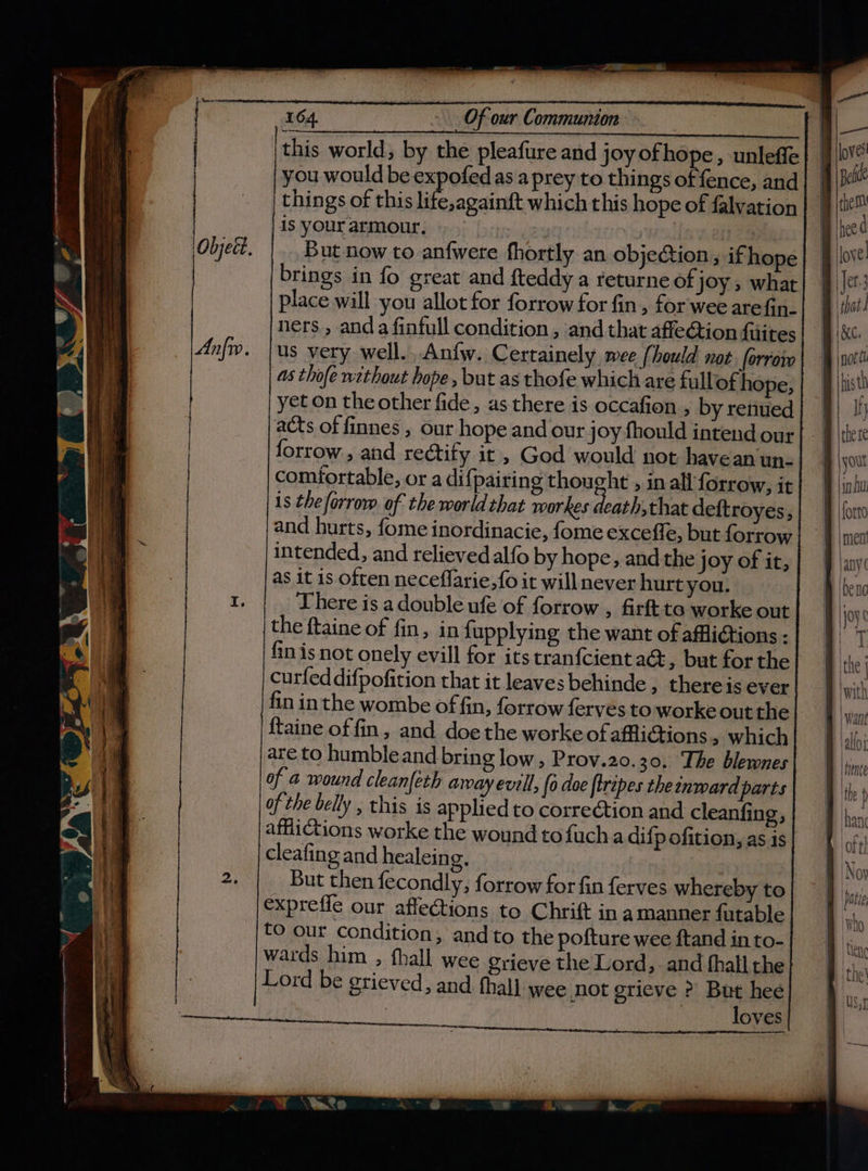 this world, by the pleafure and joyofhope, unleffe you would be i as aprey to things of fence, and things of this life,againft which this hope of falvation is your armour. ee is vanes But now to anfwere fhortly an objeGion, if hope brings in fo great and {teddy a returne of joy ; what place will you allot for forrow for fin, for wee arefin. ners , and a finfull condition , and that affection fiiites us very well. Anfw. Certainely mee (hould not. forrow 4s thofe without hope, but as thofe which are fullof hope, yet on the other fide, as there is occafion , by renued acts of finnes , our hope and our joy fhould intend our forrow,, and rectify it , God would not have an un- comfortable, or a diff pairing phone » in all forrow, it 1s theforrow of the worldthat workes death,that deftroyes, and hurts, fome inordinacie, fome exceffe, but forrow intended, and relieved alfo by hope, andthe joy of it, as it is often neceflarie,fo it will never hurt you. There is a double ufe of forrow , firft to worke out the ftaine of fin, in fupplying the want of affiiGtions - fin is not onely evill for its tranfcient a@, but for the curfeddifpofition that it leaves behinde , thereis ever fin inthe wombe of fin, forrow ferves to worke out the ftaine of fin, and doe the worke of afflictions, which are to humble and bring low, Prov.20.30. The blewnes of 4 wound cleanfeth away evill, {o doe ftripes the inward parts of the belly , this is applied to correction and cleanfing, cleafing and healein g. _ But then fecondly, forrow for fin ferves whereby to expreffe our affections to Chrift in amanner futable to our condition, andto the pofture wee ftand in to- wards him , fhall wee grieve the Lord, and fhall the Lord be grieved, and thal] wee not grieve &gt;? But hee 7 ! loves Bele ee d , love: that: KC, bis th Ih forto men ally ( Joye Hore the with | Hence