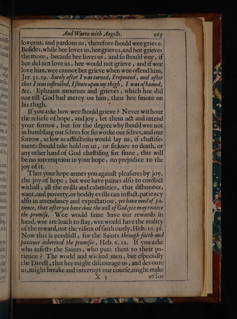 “Sp &gt; @ - aS Ser Pe ae , bs _ |lovesus, and pardons us, therefore fhould wee grieve. Befides, while hee loves us, hee grieves,and hee grieves iti Mon | themore, becaufe hee lovesus , and fo thould wee , if}. fh hee didnot love us, hee would not grieve , and if wee ‘e} | {love him, wee cannot but grieve when wee offend him, | Wat | Jer.31.19. Surely after I was turned, Irepented , and after | that I was tnftructed, I fmote upon my thigh , I was afhamed, , &amp;c. Ephraim mournes and grieves , which hee did m\) inottill God had mercy on him, then hee {mote on he, _ {his thigh. cae mie | If youaske how wee fhould grieve &gt; Never without Cont the reliefe ofhope , andjoy , let them act and intend “us| }e | your forrow, but for the degree why fhould wee not in humbling our felves for fin worke our felves,and our forrow , as low as afflictions would lay us) if chaftife- TW; | | ments fhould take holdon us, or ficknes to death, or tit) | any other hand of God chattifing for finne , this will! | |beno interruption in your hope, no prejudice to the | “Olt! | | joy of it. | ons: | Thus your hope armes you againft pleafures by joy, | rite) | | the joy of hope ; but wee have paines alfo to conflict | ti) | withall, all the evills and calamities, that difhonour, | itt) | | want,and poverty,or bodily evills can inflict, patiency lich) | | alfo in attendancy and expectation , yee have need of pa-| . wel) || | tence, that after yee have done the will of God,yee may receive | bats the promife. Wee would faine have our rewards in ing,| | | hand, wee are loath to ftay, wee would have the reality. | asi | of the reward, not the vifion of faith onely, Heb. 10. 36. | | Now this isneedfull, forthe Saints through facth and | to) | | patcence wnberated the promifes , Heb.6.12. If youaske ble who infefts the Saints, who puts them to their pa-| [0- tience ? The world and wicked men, but efpecially | the | {the Divell, that hee might difcourage us , and devoure | tee) || jus,might breake and interrupt our courfe,might make | Mee u$ for sre 7, 3 y*-\