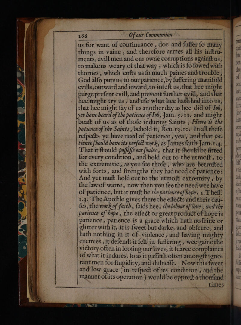 ‘us for want of continuance , doe and fuffer fo many | things in vaine , and therefore armes. all his inftru- ‘ments, evill men and our owne corruptions againft us, to makeus weary of that way ; whichis fofowed with thornes, which cofts usfo much paines and trouble ; God alfo puts us to.our patience,by fuffering manifold evills, outward and inward,to infeft us,that hee might purge prefent evill, and prevent further evill, and that hee-might try us , and ufe what hee hathlaid intous, that hee might fay of us another day as hee did of fob, yee have heard of the patience of Ivb, Jam..5-11. and might | | boaft of us as of thofe induring Saints , Heere % the| | patienceiof the Samts, behold it, Reu.r3.10:' Inali thefe refpects ye have need of patience , yea’; and that pa- trence [ould havezts perfect work, as James faith Jam. 1.4. That it fhould: pofféeffe our fowles , that it fhould be fitted for every.condition , and hold out to: the uemoft, to the extremitie, asyoufee thofe, who are betrufted with forts, and ftrengths they had need of patience: And yet muft hold out to the utmoft extremity , by the lawof warre, now then you fee the need weehave of patience, but it muft be the patience of hope, 1. Theff. 1.3. ‘Fhe Apoftle gives there the effeéts'and their ¢au- fes, the work of faith, {aids hee; the labour of love , and the patience of hope , the effect or great product of hope is patience , patience is a grace which hath nefhine or glitter with it, it is {weet but darke, and obfeure, and hath nothing in it of violence, and having mighty) § | enemies , it defends it felf in fuffering , wee gaine the | I | victory often in loofing our lives, it {carce complaines of what itindures, fo as it pafleth often amoneft state tant men for ftupidity, and dulnefle. Now this Sn