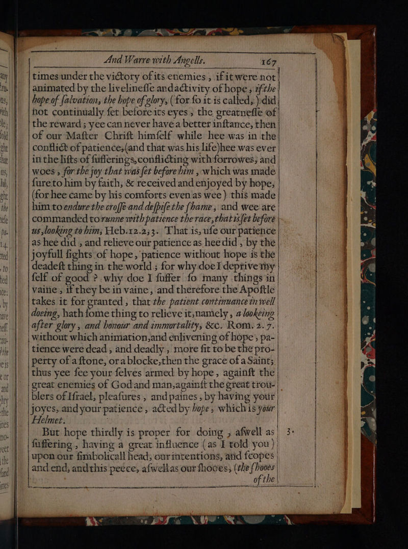 And Warre with Angels. times under the victory of its enemies , ifit were not th animated by the livelinefle andactivity of hope ; 2fthe us, || | Gope of falvation, the hope of glory, ( for fo it is called, pdid | hot continually fer before its eyes ; the greatnefle of le;) | | the reward; yee can never havea better inftance, then ok | |of our-Mafter Chrift himfelf while hee was in the oht conflict of patience,(and that was his life)hee was ever hat in the lifts:of fufferings, conflicting with forrowes, and bs, | woes , for the joy that was fet before dim , which was made li, | | fareto him by faith, &amp; received and enjoyed by hope, et | | (forhee came by his comforts even.as wee ) this made i | | him. to endure the croffe-and defpefe the {hame, and wee are ef | commanded torunne with patience the race, that fet before | mn | | ws ,lookeng to him; Heb.12.2;3. ‘That is, ufe our patience i, | |@8 hee did , and relieve our patience as heedid , by the fed) joyfull fights of hope, patience without hope is the tp deadeft thing in. the world ; for why doeI deprive my | ed | |felf of good ?.why doe I fuffer fo many -things in : | |Vaine, ifthey be in vaine, and therefore the Apoftle | jy |. {takes ie for granted , that the patient. continuance in well | aie | | @oeeng, hathiome thing to relieve it,namely , a lookerng | ff | jaeear glory, and honour and immortality, &amp;c. Rom. 2.7. | 4. || {Without which animation,and enlivening of hope’, pa- 4 | | tence were dead , and deadly , more fit to be the pro- eis || | perty of aftone, ora blocke,then the grace of a Saints. »y || | thus yee fee your felves armed by hope, againft the ai | | great enemies of Godand man, againft the great trou-| i | | blers of Hrael; pleafures , and paines , by having your | ie |. Joyes, and your patience , acted by hope, which is your ay Helmet. : ro- f But hope thirdly is proper for doing , afwell as eet fuffering , having a great influence (as I told you) te | | Bponour fimbolicall head; ourimtentions, atid feopes | tnd and end, andthis peece, afwellas our fhooes, (éhe {haces on essa v . e suitcase Peet = a. =, OE mbes pir nna 1 Ae 2