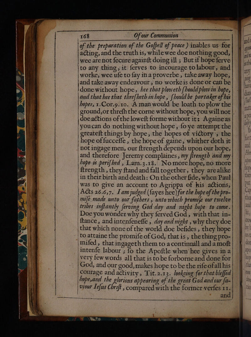of the preparation of the Gofpell of peace ) inables us for | acting, and the truth is, whilewee doe nothing good, wee are not fecure againft doing ill ; But if hopeferve to any thing, it ferves to incourage to labour, and worke, wee ufe to fay ina proverbe,, take away hope, and take away endeavour, no workeis done or can be }done without hope, hee that ploweth {hould plow zn hope, and that hee that thre{heth in hope , {hould be partaker of has hopes, 1.Cor.9.10. A man would be loath to plow the ground,or threfh rhe corne without hope, you will not |. doe actions of the loweft forme without it: Againeas youcan do nothing without hope , fo ye attempt the greateft things by hope, the hopes of victory ; the hope of fucceffe, the hope of gaine, whither doth it | DOt ingage men, our ftrength depends upon our hope, and therefore Jeremy complaines , my firength and my- hope a pert{hed , Lam.3.18. Nomore hope, no more {trength , they ftand and fall together, they arealike in their birth and death: On the other fide, when Paul was tO give an account to Agrippa of his actions, Acts 26.6,7. Lamjudged ({ayes hee) for the hope of the pro- mife made unto our fathers , unto which promife our twelve tribes inflantly ferving God day and might hope to come. Doe you wonder why they ferved God, with that in- ftance , and intenfeneffe , day and might , why they doe that which none of the world doe befides , they hope to attaine the promife of God, that is, the thing pro- mifed , that ingageth them to a continual] and a moft intenfe labour ; fo the Apoftle when‘hee gives ina very few words all that is to be forborne and done for God, and our good, makes hope to be the rife ofall his courage and activity, Tit.2.13. lookemg fer that bleffed viour Lefus Chrift , compared with the former verfes 11. and