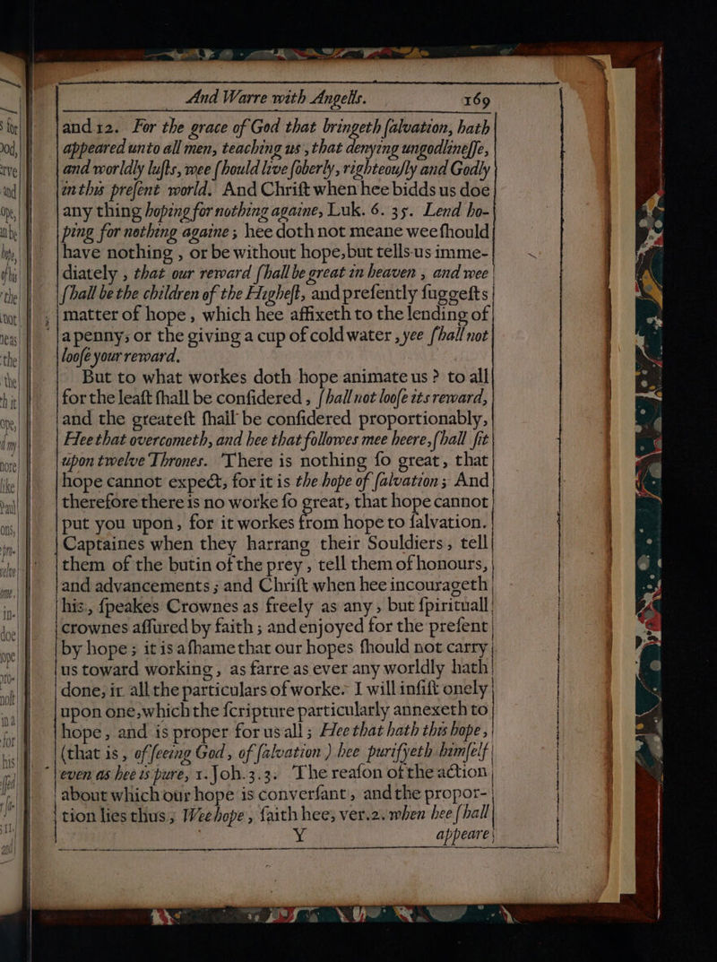 ye - aS Ser Pe Ae _ And Warre with Angells. : 169 and12. For the grace of God that bringeth falvation, hath appeared unto all men, teaching us , that denying ungodlineffe, and worldly lufts, wee (hould live (oberly, righteoufly and Godly wnthis prefent world. And Chrift when hee bidds us doe any thing hoping for nothing againe, Luk. 6. 35. Lend ho- ping for notheng againe ; hee doth not meane wee fhould have nothing , or be without hope, but tells-us imme- diately , that our reward (hall be great in heaven , and wee | loofe your reward. But to what workes doth hope animate us ? to all for the leaft fhall be confidered , [hall uot loofe tts reward, and the greatett fhail’ be confidered proportionably, Flee that overcometh, and hee that followes mee heere,fhall fit hope cannot expect, for it is the hope of falvation ; And put you upon, for it workes from hope to falvation. Captaines when they harrang their Souldiers, tell them of the butin of the prey , tell them of honours, and advancements ; and Chrift when hee incourageth | his., fpeakes Crownes as freely as any , but {pirituall| } by hope ; it is afhame that our hopes fhould not carry us toward working, as farre as ever any worldly hath: done, ir all the particulars of worke. I will infift onely_ upon one, which the {cripture particularly annexeth to hope, and is proper for usall ; Hee that hath thi hope, (that is , of feeeng God, of [alvation ) hee purifyeth bamfelf | about which our hope is converfant, andthe propor-| tion lies thus ; Weehope , faith hee, ver.2. when hee {hall bi appeare |