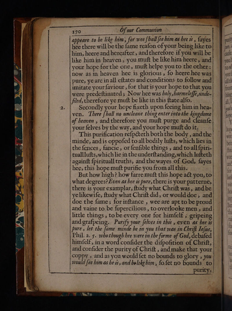 oe A a oe 170 Of our Communion appeare to be like him, for wee {ball fee him as hee ws , fayes hee there will be the fame reafon of hike being like to him, heere and hereafter , and therefore if you will be like hin.in heaven, you muft be like him -heere, and your hope for the one, muft helpe you to the other: now as in heaven hee is glorious , fo heere hee was pure, ye are in all eftates and conditions to follow and imitate your faviour , for that is your hope to that you were predeftinated ; Now hee was holy, harmeleffe,unde- filed, therefore ye mutt be like in this ftate alfo. Secondly your hope fixeth upon feeing him in hea- ven. There {hall no uncleane thing enter into the kingdome |of heaven , and therefore you muft purge and cleanfe your felves by the way, and your hope muft doit, — This purification re{péteth both the body , andthe minde, and is oppofed to all bodily lufts, which lies in the fences, fancie , or fenfible things , and to all fpiri- tualllufts, which lie in the underftanding,which lufteth againft fpirituall truths, and the wayes of God, fayes little things , tobe every one for himfelf ; gripein and grafpeing. Purzfy your felves in ths , even as hee ws pure, let the fame minde be in you that was in Chrift Ie[us, Phil. 2. 5. whothough hee were in the forme of God, debated himfelf , ina word confider the difpofition of Chritt,. and confider the purity of Chrift , and make that your :coppy » and as you would fet no bounds to glory , you would fee hem as he is, and belike him, fofet no bounds to _ | purity, i cre Ee ena x Dine sl a TR | Pp ‘ 3 A te ss et 2s &gt; &gt; &gt; + 2 = a : = -— &gt; =] ~4 i= ;