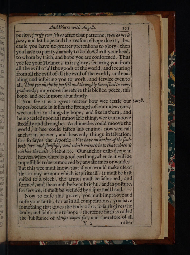 eH Y: - IRD Yr eee aa oe ee eee ee And Warre with Angells. 3 171 purity, purify your (elves after that patterne, even as heeds pure, and let hope andthe reafon ofhope doe it , be-| caufe you have no greater pretenfions to glory, then | you have to purity, namely to belikeChrift your head, | to whom by faith, and hope you are conformed. Thus | yee fee your Helmet ; inits glory, fecuring you from all the evill of all the goods of the world, and fecuring from all the evill of all the evill of the world, and ena- bling and infpiring you to work, and fervice even to all, Lhat you might be perfétt and throughly furnt(hed to every | good worke ; improove therefore this blefied peece, this hope, and get it more abundantly. You fee it is a great matter how wee fettle our |Coroll. hopes, becaufe in it lies the ftrength of our indeavours, wee anchor in things by hope, andfixein them , and being fetled upon an immovable thing, wee can moove fteddily and ftronglie.. Archimedes could moove the world, if hee could faften his engine, now wee caft | anchor in heaven , and heavenly things in falvation, for fo fayes the Apoftle , Wee have an anchor of the foule both (ure and ftedfaft , and which entreth in to that which ws within thevatle , eb.6.19. Ouranchor cafts deepe in heaven, where there is good earthing whence it willbe |impoflible tobe remooved by any ftormes or windes: | But this wee muft know; that if you would make ufe of (this or any armour which is fpirituall , it muft be firft raifed to a pitch, the armes muft be fafhioned , and | formed, and then muft be kept bright’, and in pofture, for fervice, it muft be weilded by a fpirituall hand. | Now to raife this grace , youmuft improoveand raife your faith, for asin all compofitions , you have | fomething that gives the body of it, fo faith gives the | body, and fubftance to hope , therefore faith is called | | the fubftance of things hoped for's and therefore of all nae other ee en Ni ne TI ‘ , vn, RE at ansacitcedianeinnee, io Ci &lt; ve,