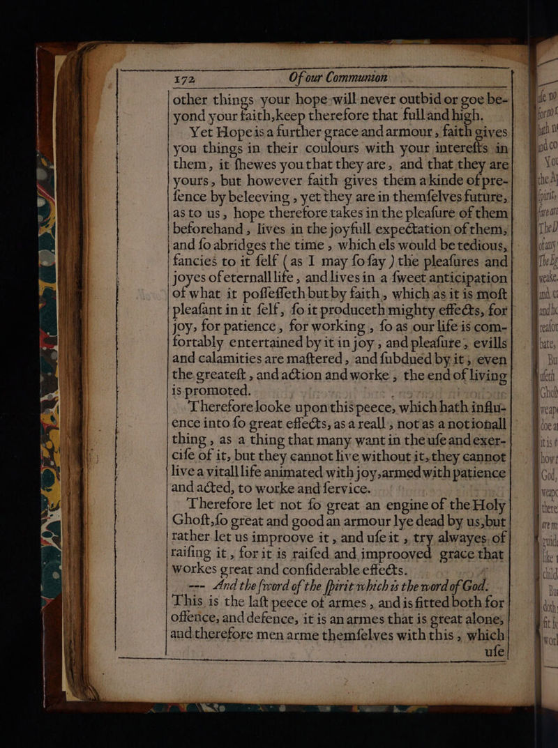 I oh Hi : —T ye E72 Of our Communion | other things your hope:will never outbid or goe be- ne yond your faith,keep therefore that fulland high. a Yet Hopeisa further grace andarmour;, faith gives @ you things in their coulours with your interefts in| them, it fhewes youthat they are, and that they are yours, but however faith gives them akinde of pre- fence by beleeving , yet they are in themfelves future, hi as to us, hope therefore takes in the pleafure of them iW beforehand , lives in the joyfull expectation of them, | a and fo abridges the time , which els would be tedious, 'fancies to it felf (as I may fofay ) the pleafures and has ofeternalllife , andlivesin a {weet anticipation of what it poffeffeth butby faith, whichas it is moft | pleafant init felf, foit produceth mighty effe@ts, for] | joy&gt; for patience, for working , foas our lifeiscom-} J pealoi fortably entertained by it in joy ; and pleafure; evills} . Vbutc, and calamities are maftered, andfubdued by it; even} 9 ku the greateft , andaction andworke , theendofliving| fyi is promoted. Here ons i =| cho Theretorelooke uponthispeece, whichhathinflu-| — }yesp ence into fo great effects, asareall’, notas anotionall}’ f} he: | thing , as a thing that many wantin theufeandexer-| itis: if cife of it, but they cannot live without it,they cannot | how! i live a vitall life animated with joy,armedwith patience} }¢y/. and acted, to worke and fervice. a fen Therefore let not fo great an engineof theHoly} J ie: Ghoft,fo great and good an armour lye dead by us,but} I ge, tather let us improove it, and ufeit , try alwayes.of| | uid raifing it, for it is raifed andimprooved gracethat] |jj.. workes great and confiderable effects. “ B child | --- And the {word of the fperit which os the word of God. nr This is the laft peece of armes , and is fitted both for | doth offence, and defence, it is anarmes that is greatalone,| }¢, ; andtherefore men arme themfelves withthis, which} §,,.. Avo: ufe | ——
