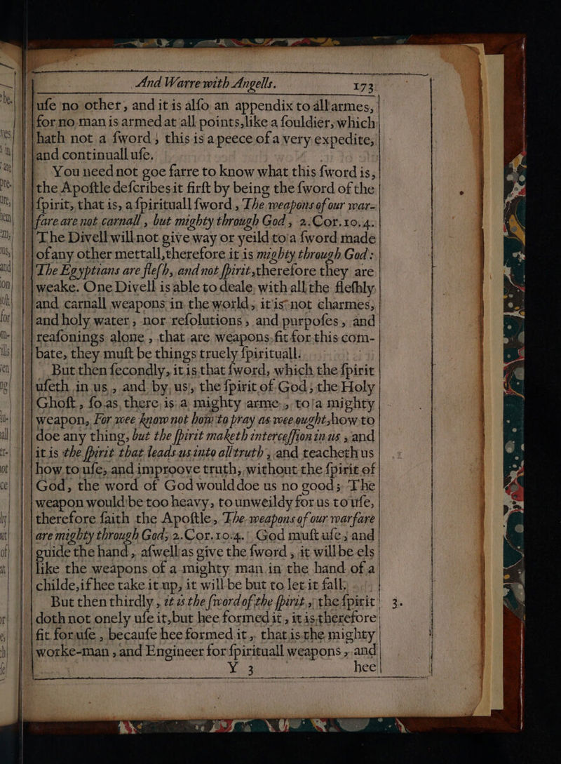 — et: - NDE Shon ‘| | }ufe no other, and it is alfo an appendix to dll'armes, for no man is armed at all points,like a fouldier, which ‘S| | Vhath not a fword} this is a peece ofa very expedite, ‘Y) | Jand continuall ufe. | ‘|| Youneed not goe fatre to know what this fword is, Me) | ithe Apoftle defcribesit firft by being the {word of the | || }f{pirit, that is, afpirituall {word , The weapons of our war- “i || {fare are not carnall , but mighty through God, 2.Cor.10. 4. 1) | Lhe Divell willnot give way or yeild toia {word made |_| jofany other mettall, therefore it is mzgbty through Gad: and) |The Egyptians are fle(h, and not fpirit,theretore they are 0) | |weake. One Divell is able to deale. with all the flefhly ok} | }and carnall weapons, in. the world, itis:not charmes, lot] | land holy water, nor refolutions ; and purpofes, and il | }reafonings alone , that are weapons.fit for this com- ih) | bate, they muft be things truely fpirituall. | en But then fecondly, itis.that fword, which the fpirit ufeth in us, and by, us, the fpirit of God; the Holy Ghoft , fo.as, there is:a mighty arme., to/a mighty weapon, for wee know not hom to pray as wee ought how to doe any thing, but the fpirit maketh interceffioninus , and jitis the porie that teads.us into alltruth’, and teachethus |how.toufe;.and improove truth, , without the f{pirit of God, the word of God woulddoe us no goods, The weapon would'be too heavy, tounweildy forus tote, therefore faith the Apoftle, The weapons of our warfare are mighty through Ged; 2.Cor.10-4.' God muft afe; and euide the hand, afwellias give the word , it willbe els like the weapons of a mighty man in the hand of.a childe,ifhee take it up, it will be but to letit falk doth not onely ufe it, but hee formedit, itis therefore fit forufe , becaufe hee formed it. thatis.che mighty worke-man , and Engineer for fpirituall weapons , and Yie3 | hee en en ee |
