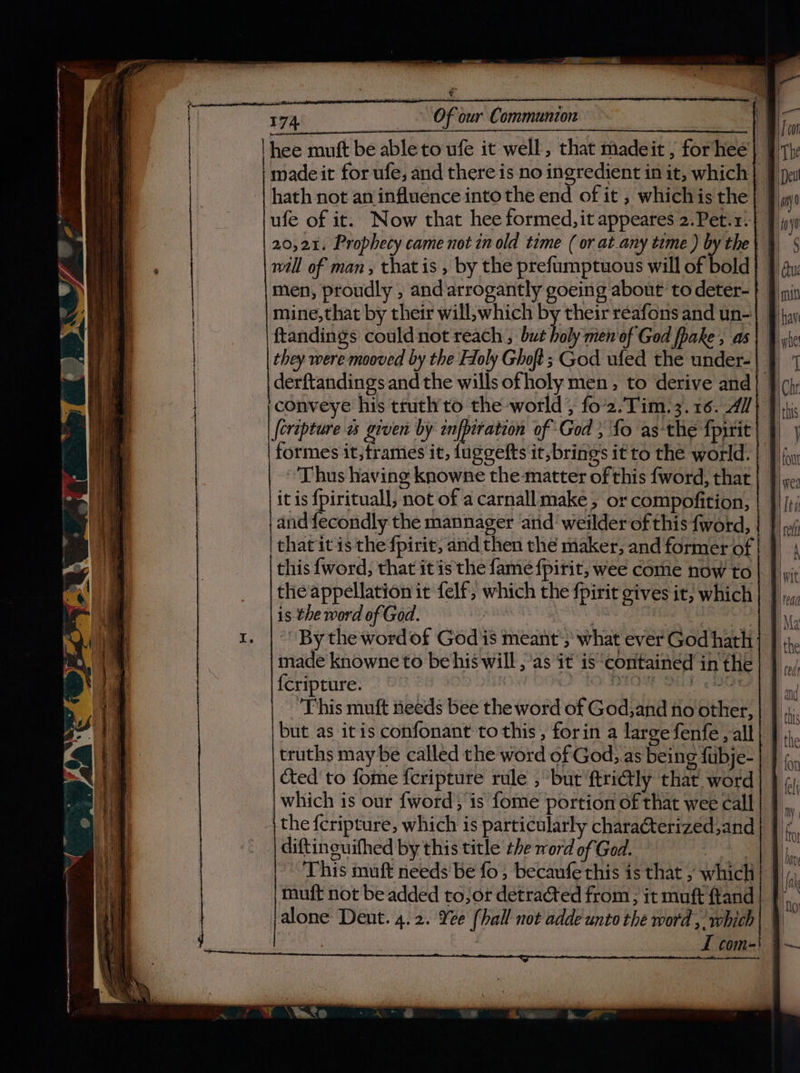 hee mutt be ableto ufe it well, that madeit ; forhee madeit for ufe, and there is no ingredient in it, which hath not an influence into the end of it , whichis the ufe of it. Now that hee formed, it appeares 2.Pet.1.| | 20,21, Prophecy came not in old time ( or at.any time ) by the} } will of man , that is , by the prefumptuous will of bold} | men, proudly , andarrogantly goeing about to deter- mine,that by their will,which by their reafons and un- ftandings could not reach , but holy men'of God fhake , as they were mooved by the Holy Ghoft; God ufed the under- | derftandings and the wills ofholy men, to derive and} | conveye his truth'to the world , fo’2.Tim.3.16. 4//} | [ertpture w given by infpiration of God ; fo as the fpirit | formes it;frames it, fuggefts it, brings it to the world. | «Thus having knowne the matter of this fword, that | | it is {pirituall, not of a carnall make; or compofition, and f{econdly the mannager arid weilder of this fword, that it is the fpirit, and then the maker, and former of | }) | this {word, that it is the fame fpirit, wee come now to| |, the appellation it felf, which the fpirit gives it; which is the word of God. | : : We By the word of God'is meant’; what ever God hath made knowne to be his will , as it is ‘contained in the {cripture. | mE en Se ‘This muft needs bee the word of God;and no other, but as itis confonant to this, forin a large fenfe, all truths may be called the word of God, as being fubje- cted to fome feripture rule , but ftriétly that word which is our {word; is fome portion of that wee call | the {cripture, which is particularly charaCterized;and diftinguifhed by this title the word of Ged. th This muft needs be fo , becaufe this is that , which} }/ muft not be added to;or detracted from, it muft land} |, alone Dent. 4.2. Ye [hall not adde unto the word , which I com- ae re satis tt oan ‘ |