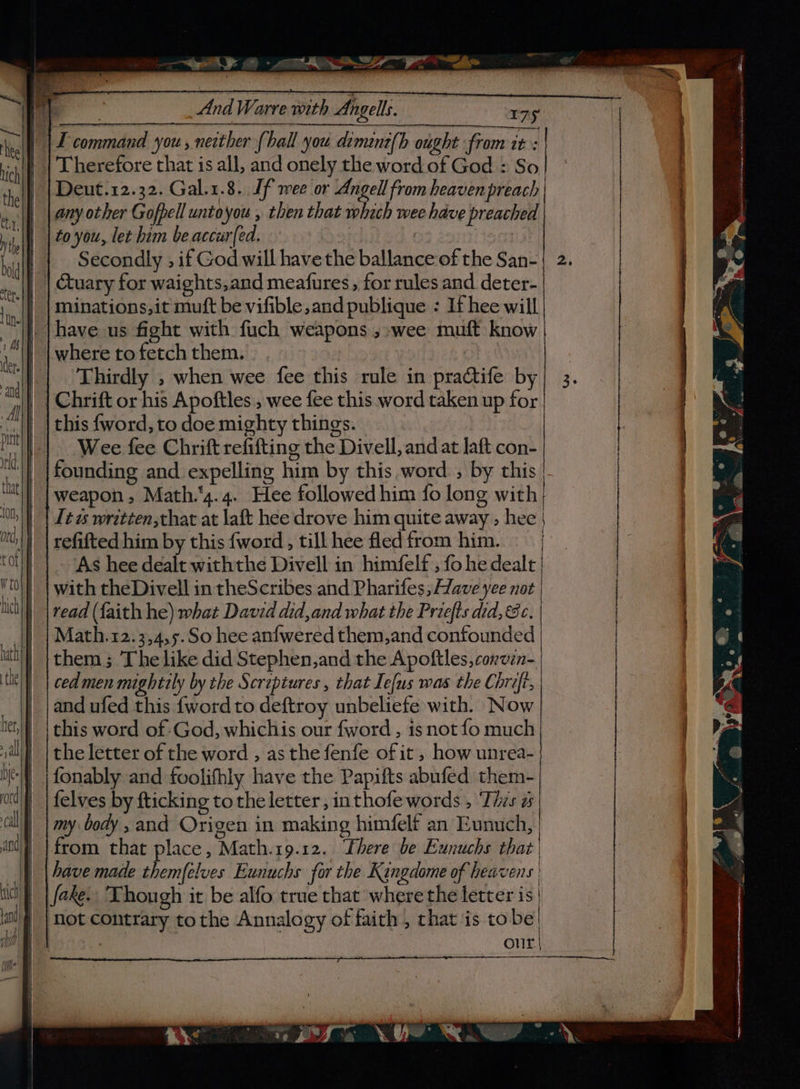 “et: 0 - eS ea Therefore that is all, and onely the word of God : So Deut.12.32. Gal.1.8.. Jf mee or Angell from heaven preach any other Gofpell untoyou , then that which wee have preached to you, let him be accur{ed. | ! || Secondly , if God will have the ballance of the San- | | tuary for waights,and meafures , for rules and deter- minations,it muft be vifible,and publique : If hee will where to fetch them. Thirdly , when wee fee this rule in practife by Chrift or his Apoftles, wee fee this word taken up for this {word, to doe mighty things. Wee fee Chrift refifting the Divell, and at laft con- founding and expelling him by this word. , by this | weapon, Math.‘4.4. Hee followed him fo long with} Itt written,chat at laft hee drove him quite away ; hee | refifted him by this {word , till hee fled from him. As hee dealt withthe Divell in himfelf , fo he dealt | with theDivell in theScribes and Pharifes; Have yee not { Math.12.3,4,5.So hee anfwered them,and confounded them; Thelike did Stephen,and the Apoftles, convin- cedmen mightrly by the Screptures , that Ie{us was the Chrift, and ufed this {word to deftroy unbeliefe with. Now this word of God, whichis our fword , isnot fo much the letter of the word , as the fenfe of it, how unrea- fonably and foolifhly have the Papifts abufed them- {elves by fticking tothe letter, inthofe words , Thzs a my body , and Origen in making himfelt an Eunuch, | from that place, Math.19.12. Lhere be Exnuchs that have made themfelves Eunuchs for the Kangdome of heavens ' fake. Though it be alfo true that where the letter is' not contrary tothe Annalogy of faith, that is tobe! our ~~ —Da © ra) ht: x. P =), EOE SS a ——— oN er