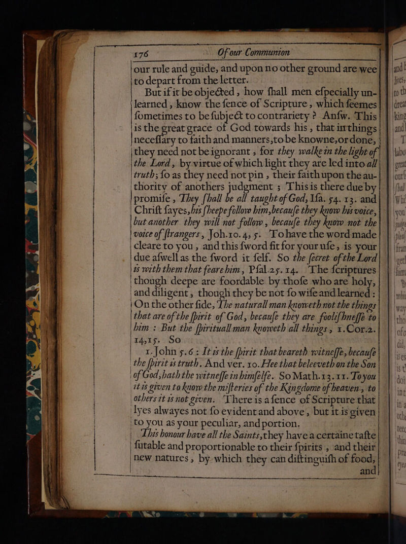 our rule and guide, and upon no other ground are wee to depart from the letter. But if it be objected , how fhall men. efpecially un- learned , know the fence of Scripture , which feemes fometimes to be fubjeé to contrariety ?. Anfw. This is the great grace of God towards his , that irthings neceflary to faith and manners,to be knowne,ordone, | | they need not beignorant , for they walkezn the light of | | \the Lord, by virtue of which light they are led into a//| | truth; {o as they need not pin , their faith upon the au- thority of anothers judgment ; ‘This is there due by promife , They [hall be all taught of God, Ia. 54. 13. and Chrift fayes, hes (heepe follow him,becaufe they know his voice, but another they will not follow, becaufe they know not the vorce of firangers, Joh.10.4, 5. ‘Tohave the word made cleare to you , and this {word fit for your ufe, is your | due afwell as the fword it felf. So the fecret ofthe Lord ws with them that fearelim, Pfal.25.14. The fcriptures ‘though deepe are foordable by thofe who are holy, and diligent , though they be not fo wifeand learned : On the other fide, ‘The naturall man knoweth not the things | that are of the fpirit of God, becaufe they are foolt{hneffe to him : But the fpirituall man knoweth all things, 1.Cor.2. 14,15. So 1.John 5.6: Ita the fpirit that beareth witneffe, becaufe the fpiret is truth. And ver. 10. Hee that beleeveth on the Son of God; hath the witneffe in himfelfe. SoMath.13.11. Toyou (we given to know the mifteries of the Kingdome of heaven, to others it not given. ‘There is afence of Scripture that 'lyes alwayes not fo evident and above, but itis given to you as your peculiar, and portion. ies | Lhes honour have all the Saints,they havea certaine tafte futable and proportionable to their fpirits , and their an