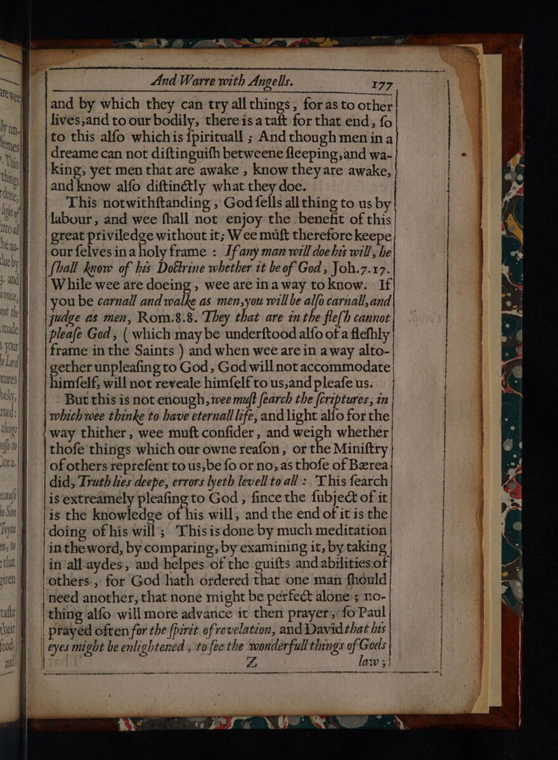 &lt;—~Set : - Se | | a And Warre with Angells. : 177 ae Ate Wee and by which they can try all things, for as to other lives,and to our bodily, thereis a taft for that end, fo &gt;, WE Oe ea sassy an ae pe lg, . While wee are doeing , wee are ina way to know. » If MG) | you be carnall and walke as men,you will be alfocarnall,and wot thel qudge as men, Rom.8.8. They that are inthe fle(h cannot Mada |e i eNO | pleafe Ged, ( which may be underftood alfo of a flefhly ut) {frame in the Saints ) and when wee are in away alto- Lad gether unpleafing to God, God will not accommodate ‘ues | himfelf, will not reveale himfelftous,andpleafeus. | wy, But this is not enough, wee muft fearch the (creptures, in med: which wee thinke to have eternall life, and light alfo for 3 he | |to this alfo whichis {pirituall ; Andthoughmenina | yy.) | dreame can not diftinguith betweene fleeping, and wa- “a in | | King; yet men that are awake , know they are awake, @ 0 4 OT | and know alfo diftin&amp;tly what they doe. A vs P| This notwithftanding , God fells all thing to us by ii ti! labour, and wee fhall not enjoy the. benefit of this| a ee our felvesina holy frame : [fany man will doe bis will, he oe ne | | {ball know of bis Dottrine whether it be of God, Joh.7.17. x. ; and = en ; | great priviledge without it; Wee muft therefore keepe nt} way thither , wee muft confider , and weigh whether we thofe things which our owne reafon, or the Miniftry i! | of others reprefent to us,be fo or no, as thofe of Berea (|. | did, Drath hes deepe, errors lyeth levellto all : This fearch au) |is extreamely pleafing to God , fincethe fubject of it won| is the knowledge of his will, and the end of it is the li) (doing of his will; ‘Thisisdone by much meditation | 0 | | intheword, by comparing, by examining it, by taking | \ RE A ite ae tion renee intr wa ranelasenenp pnene-ieshanigiignapmottpus LU pammeentusniicnen nee “ig sve oes SS a a eee — winnie . t- ey a fi e- : ¢ : ° iy at h e a) \ = ‘ ; i). ie y 4 ). jes (ome ee en ee = = ar then rere cere perice cians mene tones | law 3! | a a ES NN an. a i an} fs — —— a: aaaanaendinda:, peameienite . a . tut pineal aydes, and helpes of the guifts and abilities of | ven | others, for God hath ordered that one man fheuld | | need another, that none might be perfect alone ; no- | tle] | thing alfo will more advance it then prayer, fo Paul | | ‘et | prayed often for the (perit of revelation, and Davidthat hus | | Oe PPeyes Ning | : ool, | eyes might be enlightened , to fee the wonderfull things of Gods 7 Cs) i‘ yy.