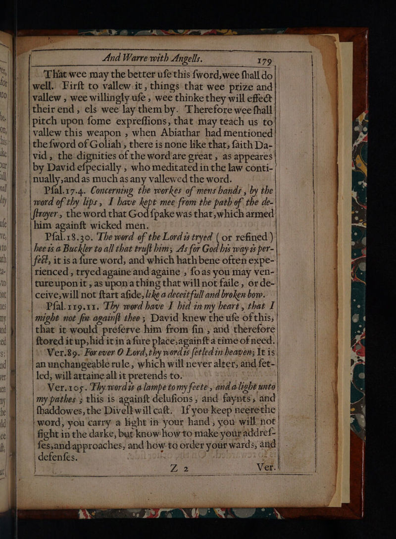 “Set: OO - eet Ee SEP “Bw And Warre with Angels. ica 179 That wee may the better ufe this fword,wee hall do | |well. Firft to vallew.it, things that wee prize and 0) | vallew , wee willingly ufe, wee thinke they will effea oe | _|f| |theirend, els wee lay them by. ‘Therefore wee fhall Me | pitch upon fome expreffions, that may teach us to | Mn, | | vallew this weapon , when Abiathar had mentioned | | li : | the fword of Goliah,, there is none like that, faith Da-| | Kt || |vid, the dignities of the wordare great , as appeares | it | ‘by David efpecially , who meditated in the law conti- | i | nually,and as much as any vallewed the word. | | il} | Plal.17.4. Concerning the workes of mens bands , by the iy | word of thy lips, I have kept mee from the path of the de. | §) . (ffroyer, the word that God {pake was that, which armed) if ie Fl him againft wicked men. | 16) Pfal.18.30. The word of the Lordi tryed ( or refined ) | tm 0} | heews a Buckler to all that truft hom; As for God his way as per- : th | | feét, it isa fure word, and which hath bene often expe-| i] |rienced, tryedagaine and againe , foas you may ven-| | 0! f} =| tureuponit, as upona thing that will not faile, orde- | ! nd ceive,will not ftart afide, lzke a deceit full and broken bow. | | es) Pfal.rr9.11. Thy word have I hid tnmy heart, that I | ! ty | | might not fre againft thee; David knew the ufe of this; | nl } =| that: ic would preferve him from fin , and therefore ef} | toreditup,hid itina fure place,againft a time of need. | | | Ver.89. Forever O Lord, thy word ts fetled in heaven; It i | id jan unchangeable rule, which will never alter, and fet-| et! led, will atraine all it pretends to. , | ay | Ver.1os. Thy wordes a lampe tomy fete , and alight unto | 1) | my pathes ; this is avainft delufions , and fayits; and, ihe ws a #) je | | fhaddowes, the Divelkwill cat. Ifyou keep neérethe | \@) bword, you carry a Hight inyour hand, you will not, fight in the darke, but know howto make your addref-| fes,and-approaches, and how to order your wards, and | j i : defenfés. | { a 2 ete tins en een eens meicemngeetise tress