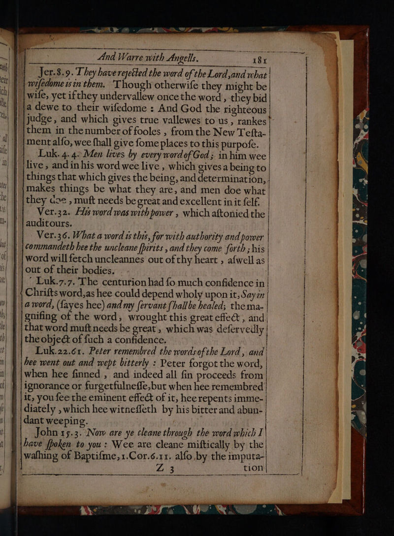 ee «tA WPT hw, And Warre with Angels, ie es 8x \ Wt Jer.8.9. They have rejetted the word of the Lord ,and rbat | “1 | |) | teefedomeastn'them. ‘Though otherwife they might be | | wile, yet ifthey undervallew oncethe word, they bid ja dewe to their wifedome : And God the righteous | |judge, and which gives true vallewes to us, rankes | | {them in thenumber of fooles , from the New Tefta- | ment alfo, wee fhall give fome places to this purpofe. | Luk. 4.4°Men lives by every word of God ; in him wee live, and in his word wee live , which givesa being to things that which gives the being, and determination,,. makes things be what they are, and men doe what they ase , muft needs be great and excellent in it felf. Ver.32. Fas word was with power , which aftonied the auditours. : | Ver.36. What a word ws this, for with authority and pomer | commandeth hee the uncleane fhirits , and they come forth ; his word will fetch uncleannes out of thy heart , afwell as out of their bodies. : ’ Luk.7.7. The centurion had fo much confidence in Chrifts word,as hee could depend wholy upon it, Sayzn a word, (fayes hee) and my fervant [hail be healed; the ma- gnifing of the word, wrought this great effect , and, that word muft needs be great, which was defervedly the obje&amp; of fuch a confidence. | Luk.22.61. Peter vemembred the wordsofthe Lord, and’ | | hee went out and wept bitterly : Peter forgot the word, ||when hee finned , and indeed all fin proceeds from | # |ignorance or furgetfulneffe, but when hee remembred | | it, you fee the eminent effect of it, hee repents imme- | diately , which hee witneffeth by his bitter and abun- dant weeping. — Niu | John 15.3. Now are ye cleane through the word which I | Fave fpoken to you: Wee are cleane miftically by the | ;wafhing of Baptifme,1.Cor.¢.11. alfo by the imputa- —— J “St S 2 ; a ae o i. ue L L &amp; pe) aS ananassae a ans gi? Pgs, a i )