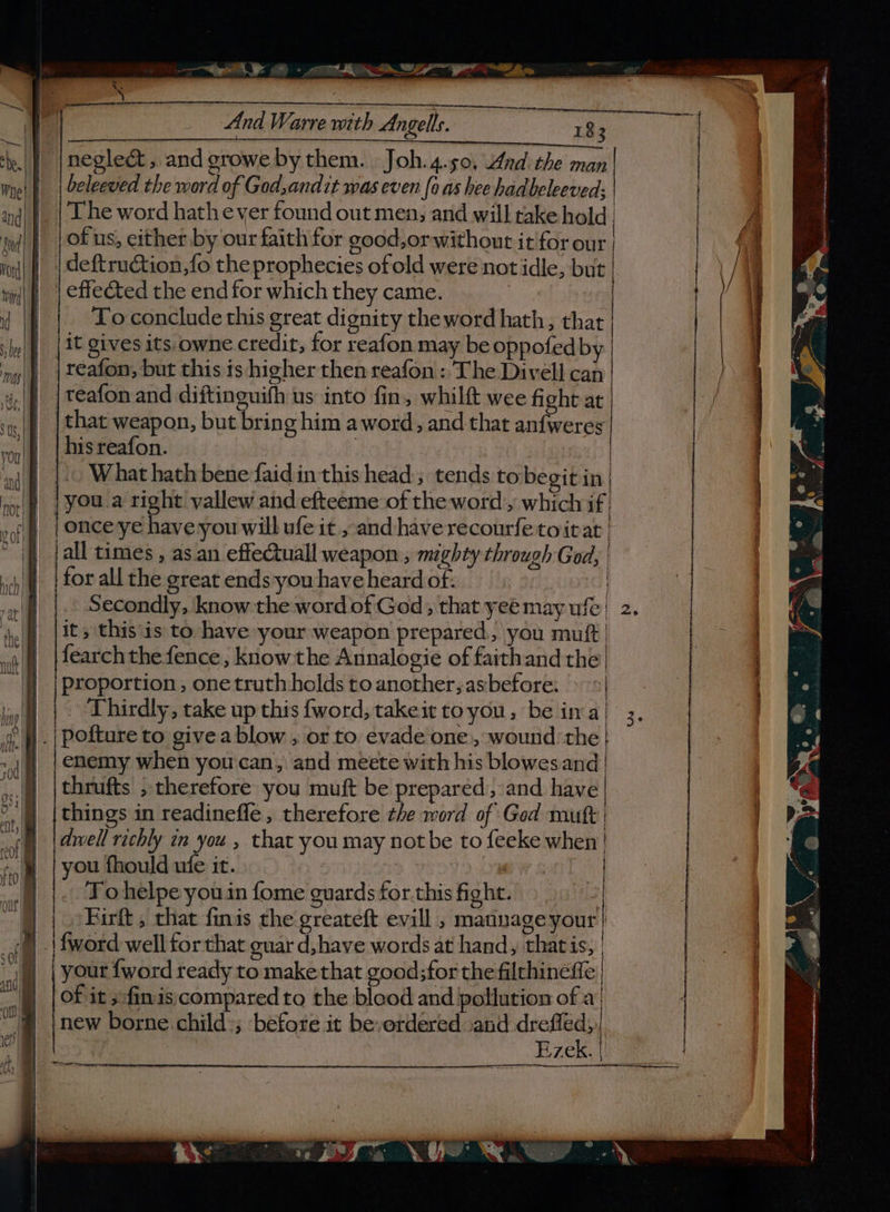 —— et: BS - ND Si hw La And Warre with Angells. ae 83 negle&amp; , and growe by them. Joh.4.50, And the man beleeved the word of God,andit was even (0 as hee hadbeleeved: | and) |. | L he word hath ever found out men, and will rake hold | ud} | Ofus, either by our faith for good,orwithout it'for our | rod | | deftruction,fo the prophecies of old were not idle, but | 5 : a&lt;tPas ) os ee o tome * ne L ®@ iS a a rete Mecha ulti atone ia || | effeéted the end for which they came. i | To conclude this great dignity the word hath, that | be lit gives its.owne credit, for reafon may be oppofed by | ‘my || | teafon, but this is higher then reafon: The Divell can | ap |teafon and diftin uifh us into fin, whilft wee fight at | 5 | that weapon, but bring him aword, and that anfweres von!) | bis reafon. Dad ad | ‘ni What hath bene faidin this head; tends to begit in| orf | You.a right vallew and efteeme of the word’, which if : nf | |OHCeye have you will ufe it , and have recourfetoitat | }) [all times, as.an effectuall weapon ; mighty through God, | | for all the great ends youhaveheardof: |. © | Secondly, know the word of God; that yeé may ufe! 2. ie | [its this is to have your weapon prepared, you mutt | a\| |fearchthe fence, know the Annalogie of faithand the | | |Proportion, one truth holds toanother;asbefore: » &gt;| | | Thirdly, take up this {word, takeit toyou, be ina! 3, if. | pofture to givea blow , or to evade one, wound the | va | |enemy when you'can, and meete with his blowesand | x: |thrufts , therefore you muft be prepared, and have il things in readinefle , therefore the word of God muft of) [@mell rechly tm you , that you may not be to feeke when! fol | you fhould ufe it. | ’ | aut Tohelpe you in {ome guards for.this fight. | |» Birt, that finis the greateft evill , mannage your | cal | | fword well for that guar d,have words at hand, that is, | s | your fword ready to make that good;for the filthineffe | = | of it fin is;compared to the blood and pollution of a‘ | | new borne. child; before it be-erdered and dreffed,)| : Ezek. | =