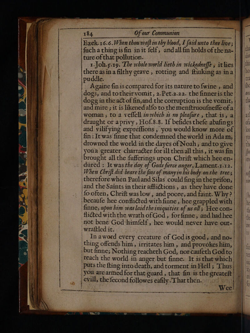 Ezek. 16.6. When thou wmaftan thy blood, I [ard unto thee live; fach a thing is fin init felf, andall fin holds of thena-| tureofthat pollution. ae 1.Joh.s.19. Ihe whole world lieth in wickedneffe , it lies | | there asina filthy grave , rotting and ftinking as ina Againe fin is compared for its nature to {wine , and dogs, and totheir vomit, 2.Pet.2.22. the finneris the dogg in the act of fin,and the corruption is the vomit, | woman ; to a veflell zz which 2 no pleafure , that is, a |draught ora privy , Hof.8.8. If befides thefe abafings and vilifying expreffions , you would know more of | fin: Ir was finne that condemned the world in Adam, drowned the world in the dayes of Noah, andto give 'youa greater charracter for ill then all this, it was fin brought all the {ufferings upon Chrift which hee en- idured : It was the day of Gods fierce anger, Lament.1.12. | When Chrift.did beare the fins of many in hus body on the tree ; | therefore when Pauland Silas could fing in theprifon, jand the Saints in their afflictions , as they have done fo often, Chrift was low, and poore, and faint. Why? | | becaufe hee conflicted with finne , hee grappled with | ‘finne; upon him was laid the iniquities. of us all; Hee con- | flicted withthe wrath ofGod , forfinne, and had hee | ‘not bene God himfelf , hee would never have out- wraftled it. ; es | In aword every creature of Gods goed , and no- | thing offends him, irritates him , and provokes him, | ‘Teach the world in anger but finne. It is that which ‘puts the {ting into death, and torment in Hell ; Thus | | you are armed for that guard , that fin is the greateft | evill; the fecond followes eafily That then. i ) 3 etre