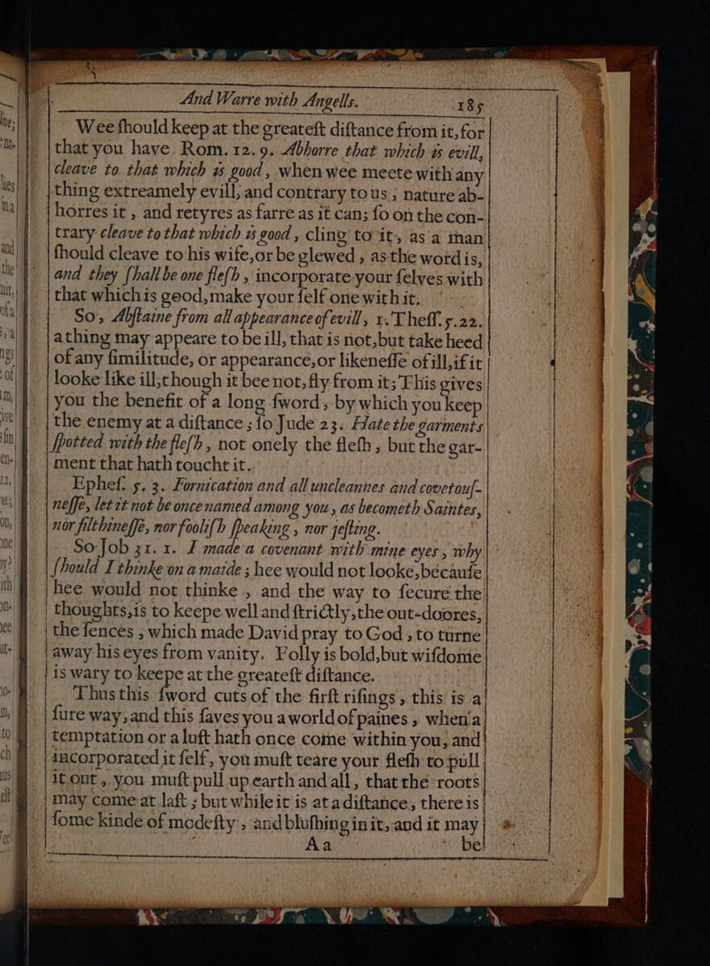 a ee a” Wee fhould keep at the greateft diftance from it, for that you have Rom.12.9. Abhorre that which % evill, cleave to. that which # good, whenwee meete with any thing extreamely evill; and contrary tous ; nature ab- horres it , and retyres as farre as it can; fo on the con- | trary cleave to that which ws good , cling to it, as'a than fhould cleave to his wife,or be glewed , as the wotdis, that whichis geod,make your felf onewithit. | So, Abflaime from all appearance of evill, 1. Theft. 5.22. a thing may appeare to be ill, that is not,but take heed of any fimilitude, or appearance,or likenefle of ill,if it looke like ill;tshough it bee not, fly from it;’'Ehis gives | you the benefit of a long fword; by which you keep the enemy at a diftance ; fo Jude 23. Hate the garments | ment that hath toucht it. neffe, let rt not be oncenamed among you, as becometh Saintes, nor filtheneffe, nor foolt{b [peaking , nor Jefteng. So-Job 31.1. J made a covenant with mine eyes, why {bould I thinke on a maide ; hee would not looke,bécaute hee would not thinke , and. the way to fecuré the thoughts,is to keepe well and ftri@tly the out-doates Pp) Thus this {word cuts of the firft rifings, this is a fure way, and this faves you aworldofpaines , when'a temptation or aluft hath once come within you, and incorporated it felf, you muft teare your flefh to pull itout, you muft pull up earth and all, that the ‘roots may come at laft ; but whileit is at adiftance, there is | fome kinde of medefty’, and blufhing init, and it may oe Za i wae = ine igi no et &gt; Pe &gt;, EES aia ae ye eo