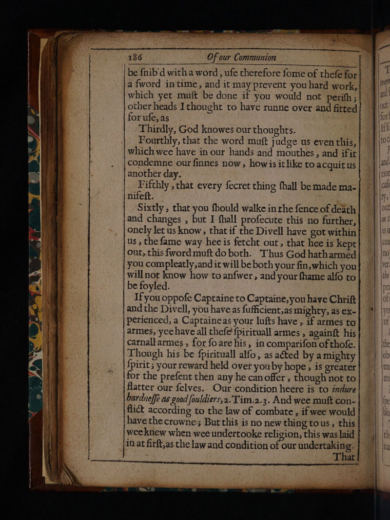 be fnib’d witha word , ufe therefore fome of thefe for! .afword intime, and it may prevent you hard work,| which yet muft be done if you would not perith; other heads Ithought to have runne over and fitted for ufe, as Thirdly, God knowes our thoughts. Fourthly, that the word muft judge us even this, which wee have in our hands and mouthes, and ifit ;condemne our finnes now , howis it like to acquit us another day. | .Fifthly , that every fecret thing fhall be made ma- | nifeft. : Sixtly , that you fhould walke in the fence of death |and changes , but I fhall profecute this no further, onely let us know , that if the Divell have got within us , the fame way hee is fetcht out, that hee is kept out, this fword muft do both. Thus God hatharmed | you compleatly,and it will be both your fin,which you} | will not know how to anfwer , and your fhame alfo to. | be foyled. | | If you oppofe Captaine to Captaine,you have Chrift and the Divell, you have as fufficient,as mighty, as ex- | perienced, a Captaineas your lufts have ,. if armes to | armes, yee have all thefe’{pirituall armes , againft his carnalharmes , for foare his, in comparifon of thofe. Though his be fpirituall alfo, as aéted by amighty |{pirit ; your reward held over yonby hope, is greater for the prefent then any he can offer, though not to flatter our felves. Our condition heere is to zndure |hardnelfé as good fouldiers,2. Tim.2.3. And wee muft con- flict according to the law of combate , if wee would | have the crowne; But this is no new thing tous, this | wee knew when wee undertooke religion, this was laid That. —s