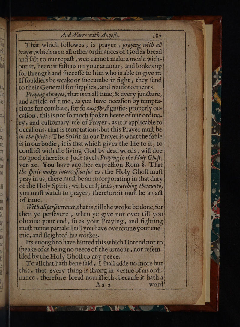 That which followes , is prayer , praying with all | prayer which is to all other ordinances of God as bread] and falt to our repaft , wee cannot make a meale with- out it, heere it faftens on yourarmour, and lookes up for ftrength and fucceffe to him who is able to give it: | Lf fouldiers be weake or fuccumbe in fight, they fend |to their Generall for fupplies , and reinforcements. | Praying alwayes, that is in all time, &amp; every juncture, |and article of time, as you have occafion by tempta- | tions for combate, for fo xcup@., fignifies properly oc- | cafion , this is not fo much fpoken heere fo ordina= ity, and cuftomary ufe of Prayer , as itis applicable to | | octafions, that is temptations, but this Prayer muft be | |in the (pirit : The Spirit in our Prayer is what the foule His in our bodie , it is that which gives the life to it, to conflié with the living God by dead words , will doe no'good, therefore Jude fayth, Prayeng in the Holy Ghoft, -|ver.20. You have anocher expreffion Rom. 8. ‘That the frrit-makes interceffion for us , the Holy Ghoft mutt | pray in us, there muft be an incorporating in that duty | of the Holy.Spirit , wich our fpirits , matching thereunto, | you muft watch to prayer, therefore it muft be an a&amp; of time. . | . With allperfeverance,that is,till the worke be done, for then ye perfevere , when ye give not over till you! obtaine your end, foas your Praying, and fighting muft runne parralell till you have overcome your ene- mie, and fleighted his workes. | Its enough to have hinted this which Iintendnot to, {peake of as being no peece of the armoutr , nor refem- bled by the Holy Ghoft to any peece. | Toallthat hath bene faid, I fhall adde no more but this, that every thing is {trong in vertue ofan ordi- ‘nance, therefore bread nourifheth, becaufe it hath a! | Aa 2 word! SRR a ES ET ITE Oy: Am EE IL AT OO RR ST