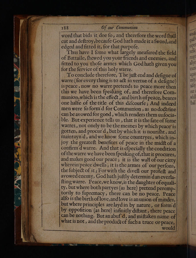cut and deftroy,becaufe God hath made it afword,and edged and fitted it, for that purpofe. Thus have: I fome what largely meafured the field of Battaile, fhewed you your friends and enemies, and fitted to you thofe armes which God hath given you for the fervice of this holy warre. | is peace , now no watre pretends to peace more then this we have been fpeaking of, and therefore Com- munion,which is the effec , and birth of peace, beares one halfe of the title of this difcourfe; And indeed men were fo form d for Communion , as no doétrine ble. But experience tells us , that it is the fate of fome watres , not onely to be the meanes by which peace’is maintayn d, and we know fome countryes, which in- joy the greateft benefites of peace in the midft of a confirm d warre. And that is efpecially the condition of the warre we have been {peakin 9 of that it procures, wherein peace dwells, it isthe armes of our perfons, the fubject of it ; For with the divell our profeft and avowed enemy, God hath juftly determin‘dan everla- ty. but where both partyes (as here) pretend peremp- torily to fupremacy , there can be no peace. Peace alfo is the birth of love,and love is an union of mindes, but where principles are layd in by nature, or form'd what is not , and the produ of fucha truce orpeace, , would whl hall