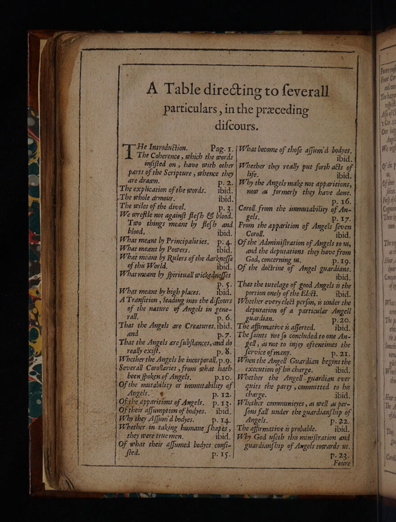 The Coherence , which the words snfified on, have with other parts of the § cripture , whence they are drawn. pie: ‘The explication of the words. ibid. The whole armour. ibid. The wiles of the divel. p. | We wreftle not againft fle(h €8 blood. Two things meant by fle(h and blood. - ibid. What meant by Principalities. p. 4. What meant by Powers. ibid. What meant by Rulers of the darkneffe of ths World. ibid. What meant by fpirituall wickedneffes What meant by high places. Mi A Tranfition , leading into the difcours of the nature of. Angels in gene- rall, That the Angels ave Creatures. ibid. and D7. That the Angels are fubftances, and do really exift. p.8 Whether the Angels be incorporall.p.9. 4 Several Corollaries , from what bath been fpoken of Angels. p.10. Ofthe mutability or immutability of Angels.” ¢ p- 12. Of the apparitions of Angels. p.13. | Of their affumption of bodyes. ~ ibid. Why they Affum d bodyes. p. T4. Whether in taking bumane {hapes , they were true men. ibid. Of what their affumed bodyes confi- fred. p- 19. Whether they veally put forth atts of | life. : ibid. | Why the Angels make not Apparitions, now as formerly they bave done. of An- | gels, p. 17. | From the apparition of Angels feven Coroll. ibid. and the deputations they have from God, concerning us. p.19. Of the doétrine of Angel guardians. ibid. That the tutelage of good Angels ts the portion onely of the Ele&amp;. ibid. Whether every cleét perfon, » under the | guardian. p-20. | The affirmative % afferted. ibid. The faints not {o concluded to one An- | Le, asnot to injoy oftentimes the | Service of many. p. 21. | When the Angell Guardian begins the | execution of lis charge. ibid. | Whether the Angell- guardign ever | quits the party , committed to his | charge. ibid. | Whether communityes , as well as per- | Sons fall under the guardian{lip of | Angels. | Pp. 22. | The affirmative 1 oaks ibid. | guardian{hip of Angels towards us. | aan a Foute ef Fut Co fn tt The app 7 fh of 4 wr ttl Bio gyM