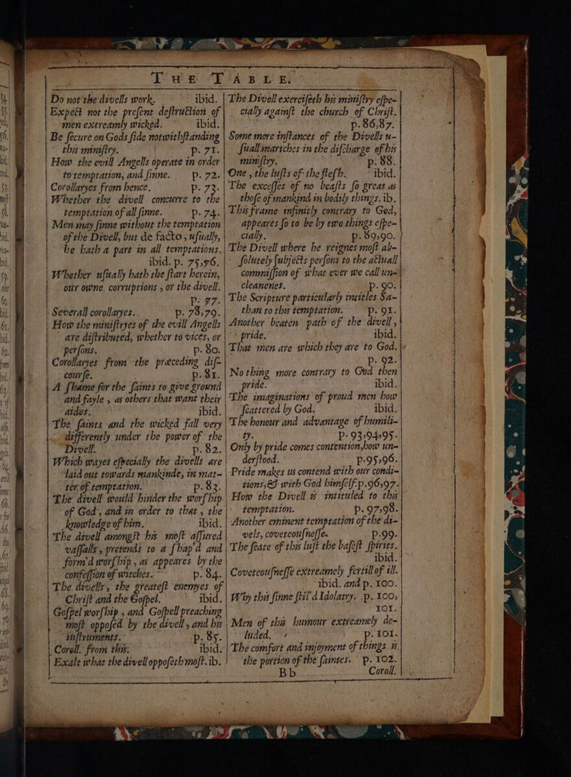 Do not the divells work. ibid. Expect not the prefent deflruttion of “men extreamly wicked. ibid. Be fecure on Gods fide norwith{tanding this mimifiry. | POE. How the evill Angels operate in order to remptation, and finne. poe: | Corollaryes from hence. age? Whether the divell concurre to the temptation of all finne. Dp: 74. Men may finne without the temptation of the Divell, but de facto , ufually, he bath a part in all temptations. ibid. p. 75,976. | Whether ufitaly hath the ftart herein, our owne. corruptions , or the divell. | P- #7. | Several corollaryes.. p- 7979. | How the miniftryes of the evill Angells - ave diftvibuced, whether to vices, or perfons. p- 80. Corollaryes from the preceding dif- |. courfe. p. $r. A. flame for the faints to give ground and fayle , as otbers that want their aides. ibid. The faints and the wicked fall very differently under the power of | the Divell. . p. $2. Which wayes efpecially the divells are “laid out towards mankinde, in eis ter of temptation. Sid The Shoot would hinder the et hip knowledge of him. ibid. The devell amongst bs moft affured ! vaffalls, pretends to a [hapa and | form’ worfhip , as appeares by the | confeffion of witches. ~ p. 84. . Chrift and the Gofpel. | Gofpel wor{hip , and Gofpell preaching moft oppofed by the divell , and bis inflruments. . By. Corel. from the: ibid. Exalt what the divelloppofecbmoft.ib. The Divell exercifeth bu minifiry efpe- cially againft the church of Chrift. p- 86,87. Some move inftances of the Divells u- fuallamarsches in the diftharge of bis minifiry. 88 The exceffes of no beafts fo great as thofe of mankind in bodily things. ib. Tha frame infinitly contrary to God, appeares Jo to be by two things efpe- cially, p- 89:90. ~ folutely (ubjetts perfons to the atiuall commiffion of what ever we call un- cleanenes. Pp. 90. The Scripture partictlarly inzitles Sa- than to thy temptation. POX. Another beaten path of the drvell , pride.’ ibid. Pp. 92. Nothing move contrary to God then pride. : ibid. feattered by God. ibid. The honour and advantage of humili- Pees P- 9329495: Only by pride comes contention,bow un- der/tood. p-95296. tions, <3 with God himfelf.p.96,97. How the Divell » intiruled to thy temptation. p. 97,98. Another eminent temptation of the di- vels, coveteoulneffe. i Boy. The feate of this luft the bafeft Spat ibi Coveteortfneffe extreamely fertill of ill. ibid. and p. 100. ror. Men of thu humour extreamely de- luded, + p. 101. The comfort and injoyment of things 1 the portion of the faintes. p. 102. Bb Coroll. ae - > = : re ee eT a zm