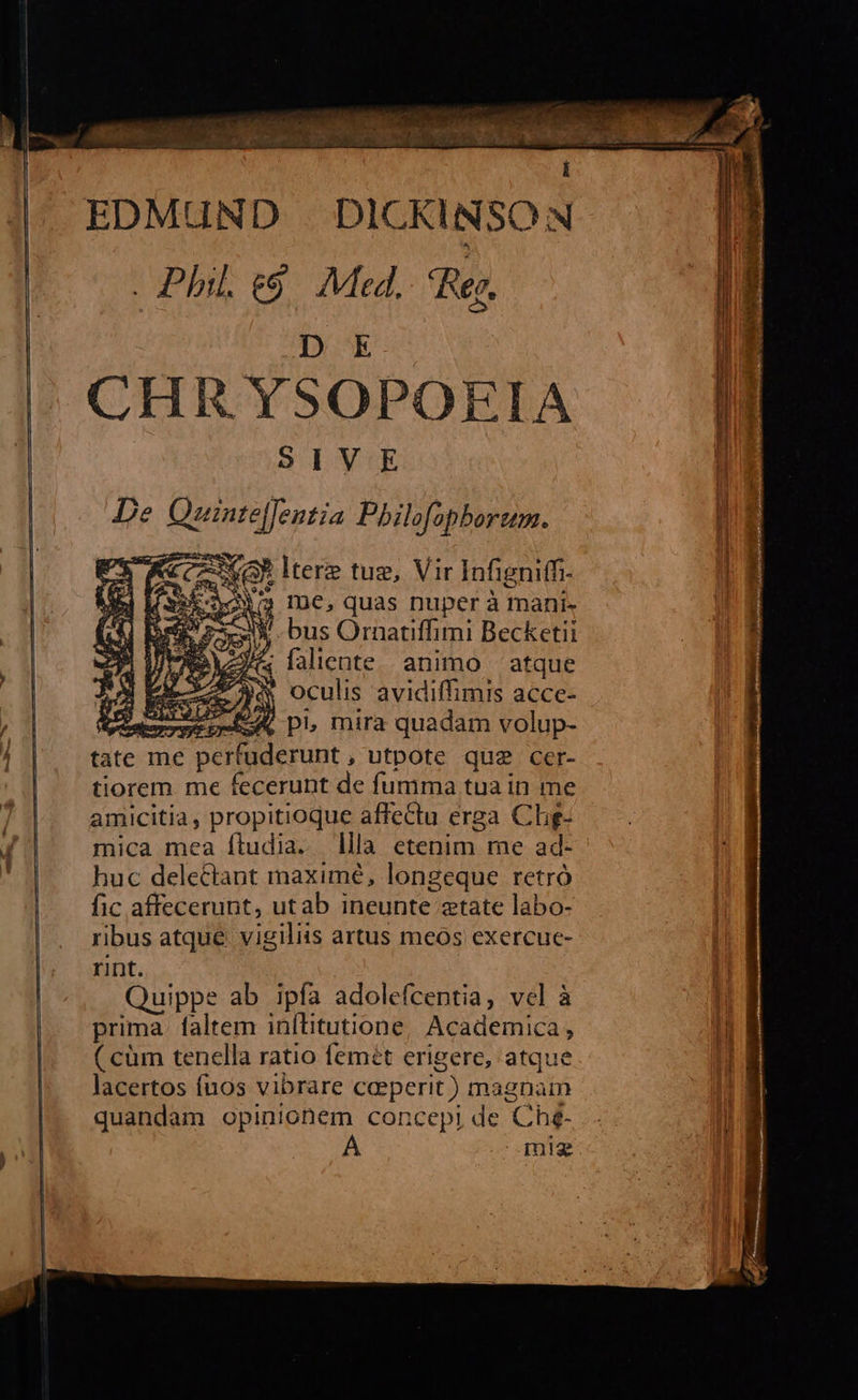    vom AR M n c k. s Aene M du a É i EDMUND . DICKINSON Phil. e$. Med. Rer,    D E We CHR YSOPOEIA iM SIVE f De snp TE                               ; me, quas nuper à mani- 2 bus Ornatiffimi Becketii V&amp; faliente animo — atque à oculis avidiffimis acce- auo ver p, mira quadam volup- tate me perfuderunt , utpote qua cer- tiorem me fecerunt de fumma tua in me amicitia , propitioque affectu erga Ch- mica mca ftudia. lla etenim me ad- huc dele&amp;tant maxime, longeque retró fic affecerunt, utab ineunte tate labo- ribus atque. vigiliis artus meos exercue- rint. Quippe ab ipfa adolefcentia, vel à i prima. faltem inítitutione Academica, ! ( cüm tenella ratio femét erigere, atque lacertos fuos vibrare ceperit) magnam quandam opinionem concepi de Ch£- mig  