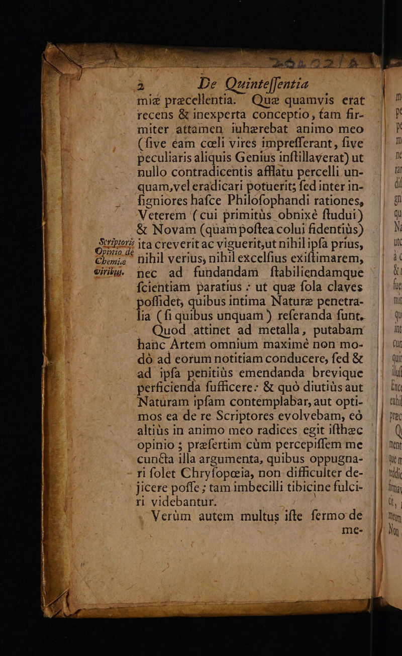   TRI ESL 722 T NT S                                à De Quinte[[Jentia | miz precellentia. Que quamvis erat | ? recens &amp; inexperta conceptio, tam fir- | P miter attamen iuherebat animo meo || (five éam cali vires imprefferant, five | ? peculiaris aliquis Genius inflillaverat) ut |. . nullo contradicentis afflatu percelli un- | quam,veleradicari potuerit;fedinterin- ^ 0! fhizniores hafce Philofophandi rationes, || 9! Veterem (cui primitus obnixé fludui) | 9 &amp; Novam (quaimpoftea coluifidentiüs) || M 926 ita creveritac vigueritut nihilipfaprius, | Cho nihil verius, nibil excelfius exiftimarem, —.| 4€ Vig. pec ad fundandam flabiliendamque ^| fcientiam paratius ; ut qua fola claves — | ii poffidet, quibus intima Nature penetra- ||| lia (fi quibus unquam) referanda funt, | q Quod attinet ad metalla, putabam — | it hanc Artem omnium maximé non mo- dó ad eorum notitiam conducere, fed &amp; — || i ad ipfa penitiüs emendanda brevique | perficienda fufficere: &amp; quó diutiüsaut || in 7—3 r— -—  Naturam ipfam contemplabar,aut opti- || tij mos ea de re Scriptores evolvebam, eó || je altius in animo meo radices egit ifthec ^| ( opinio 5 prefertim cüm percepiffem me — || tur cuncta illa argumenta, quibus oppugna- |] àtr ri folet Chryfopoeia, non difficulter de-. || *iij    jicere poffe ; tam. imbecilli tibicinefulci- | | ma ri videbantur. Ita LI e l3 Verüm autem multus ifle fermo de || | tq me- |j A