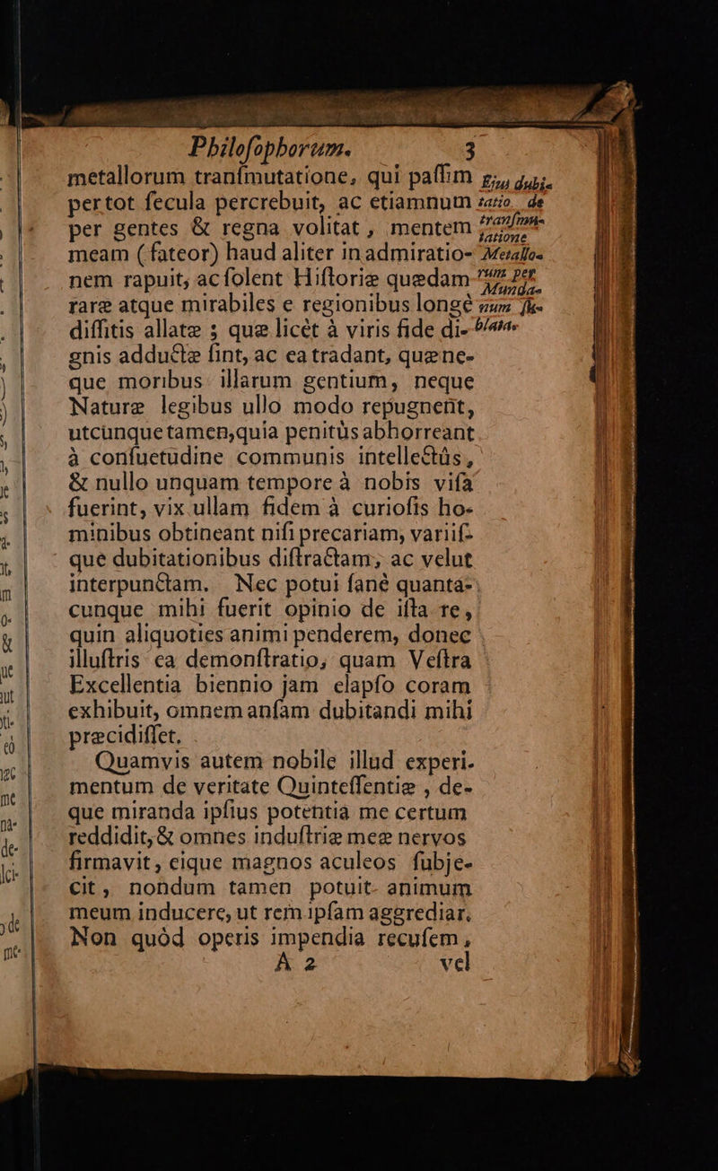                                   Pbilofophborum. 3 metallorum tranfmutatione, qui paffim z;, 5; pertot fecula percrebuit, ac etiamnum zoo, de per gentes &amp; regna volitat , mentem Zee meam ( fateor) haud aliter inadmiratio- Mefto- nem rapuit, acfolent Hiflorie quedam 277 Pr rare atque mirabiles e regionibus longé zzz fk- diffitis allate ; qua licét à viris fide di- 9/ enis adducle fint, ac ca tradant, quenc- que moribus. illarum gentium, neque Nature legibus ullo modo repugnent, utcunque tamen,quia penitüs abhorreant à confuetudine communis intelle&amp;üs , &amp; nullo unquam tempore à nobis vifa fuerint, vix.ullam fidem à curiofis ho: minibus obtineant nifi precariam, variifz interpunctam. Nec potui fané quantá- cunque mihi fuerit opinio de iíla te, quin aliquoties animi penderem, donec . illuftris ea demonfítratio, quam Veftra Excellentia biennio jam elapfo coram exhibuit, omnem anfam dubitandi mihi precidiffet. Quamvis autem nobile illud. experi. mentum de veritate Quinteffentie , de- que miranda ipfius potentia me certum reddidit, &amp; omnes induftrie meg nervos firmavit, eique magnos aculeos fubje- Cit, nondum tamen potuit- animum meum inducere, ut rem ipfam aggrediar. Non quód operis impendia recufem , Á 2 vel 