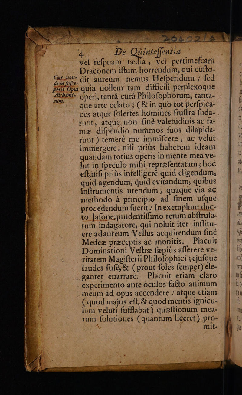                                     A lcheimi- p e NT dus ms  OTPREA Nt GNE qucm iri en M UNE -. à za zu vel refpuam tedia, vel pertimefcarii Draconem iftum horrendum, qui cufto- dit aureum. nemus Hefperidum ; fed oneri, tantá curá Philofophorum, tanta- que arte celato ; ( &amp; in quo tot perfpica- runt, atque, non finé valetudinis ac fa: me difpendio nummos fuos dilapida- rudt) temeré me immifcere , ac velut imriergere, nifi prius haberem. ideam quandam totius operis in mente mea ve- lut in fpeculo mihi reprafentatam ; hoc eflyiifi priüis intelligere quid eligendum; quid agendum, quid evitandum, quibus inflrumentis utendum , quaque via ac methodo à principio ad finem ufque procedendum fuerit: Inexemplunt duc- to Jafone,prudentiffimio rerum abftrufa- rum indagatore, qui noluit iter inflitu- ere adaureum Vellus acquirendum finé Medee preceptis ac monitis. . Placuit Dominationi Veftre fepiüs afferere ve- ritatem Magifterii Philofophici 5 ejufque laudes fufé;&amp; ( prout foles femper) ele- santer enarrare. Placuit etiam claro experimento ante oculos facto animum meum àd opus accendere : atque etiam ( quod majus eft, &amp; quod mentis ignicu- lum veluti fufflabat) queftionum mea- rum folutiones ( quantum liceret ) pro- mite  