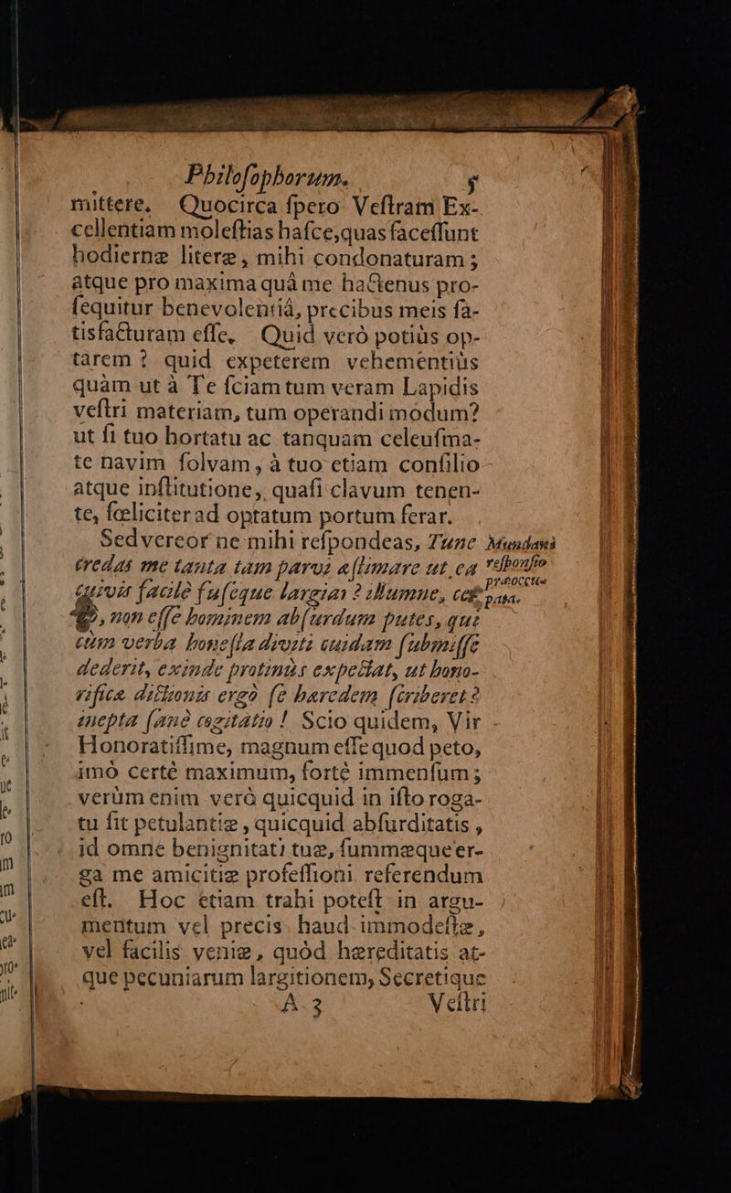 dies Wiss ve Pbilofopborum. y mittere, Quocirca fpero: Veflram Ex- cellentiam molefltias hafce;quas faceffunt hodiernze litere, mihi condonaturam ; atque pro maxima quà me haCGtenus pro- fequitur benevolentiá, precibus meis fa- tisfacturam effe, — Quid veró potiüs op- tàarem ? quid expeterem. vehementiüs quàm ut à Te fciam tum veram Lapidis veftri materiam, tum operandi modum? ut 11 tuo hortatu ac tanquam celeufma- te navim folvam, à tuo ctiam confilio atque ipflitutione,, quafi clavum tenen- te, feeliciterad optatum portum ferar. Sedvereor ne mihi refpondeas, Tune Mundanti éredas me tanta tam parus «[lmare ut.ea à boue dA facite fuf eque largias 2 umne, cei eem. 2, nan effe bominem ab(urdum putes, que. ct verba bone(la deosta euidam (ubmiffe dederit, exinde protinds expeclat, ut bono- rifica. ditltonz ergo (e bercdem (iraberet? euepta (anà czitatio! Scio quidem, Vir Honoratiffime, magnum effe quod peto, imó certé maximum, forté immenfüm ; verüm enim veróà quicquid in ifto roga-                                                      : tu fit petulantiz , quicquid abfurditatis , a id omne benignitat! tug, fummequeer- | ga me amicitiz profeffioni. referendum efl. Hoc étiam trahi poteft in argu- mentum vel precis. haud. immodetltz, vel facilis venie, quód hereditatis at- que pecuniarum largitionem, Secretique AÀ.3 Vettri  