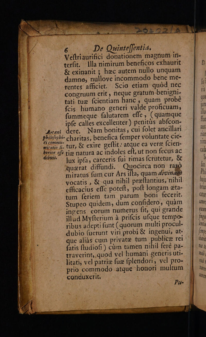 &amp;€ —.— De Quinte[Jentia. Veftriaurifici donationem magnum iti» terit. llla nimirum beneficos exhaurit &amp; exinanit ; hec autem nullo unquam damno, nullove incommodo bene me- tentes aíficiet. Scio etiam quód nec congruum erit , neque gratum benighi- tati tue fcientiam hanc , quam probé fcis humano generi valde proficuam; fümmeque- falutarem effe, (quamque ipfe calles excellenter) penitus abfcon- Ari dere, Nam bomtas, cui folet ancillari Phib^pPi- charitas, benefica femper voluntate cie» 6 COP eur, &amp; exire gellit: atque ea vera fcier- EUH «fé ti natura ac indoles eft, ut non fecus ac *— jux ipfa; carceris fui rimas fcrutetur, &amp; querat diffundi. Quocirca non faxo miratus fum cut Árs ifta, quam Zona vocatis , &amp; qua nihil preftantius, nihil efficacius effe poteft, poft longam sta- tum feriem tam. patum. boni fecerit. Stupeo quidem, dum confidero, quàm ingens eorum nurherus fit, qui grande illud Myfterium à prifcis ufque tempo- ribus adepti funt ( quorum multi procul- dubio fuerunt viri probi &amp; ingenui, at« || [my que aliàás cum private tum publice rei '| i fatis ftudiofi) cüm tamen nihil feré pa-. || 7 traverint, quod vel humáni generisuti.— || a, litati; vel patrie fug fplendori, vel pro-. | wi prio commodo atque honori multum .j conduxerit, B) up, 