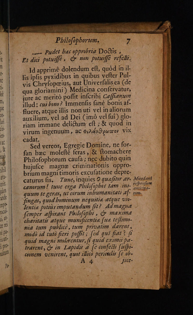                                dila: resa P: Pbilofopborum. ues Pudet bac opprobria Docs , t |^ - £t dii potuifé , d mom. putuiffe. vefeli. Id apprimé dolendum eft, quód in il- lis ipfis pyxidibus in quibus vefter Pul- ? vis Chryíoporius, aut Univerfalis ea (de lE qua gloriamini) Medicina confervatur, m jure ac meritó poffit infcribi Caffzanum illud: cuz £ozo ? Ymmenfis fané bonis af- fluere, atque illis non uti vel in aliorum n auxilium, vel ad Dei (im vel fut) glo- LE riam immane delictum eft ; &amp; quod in | E virum ingenuum , aC $;AdyOeewey ViX cadat. — | Sed vereor, Egregie Domine, ne for- fan hec molefté feras ,/&amp; ftomachere Philofophorum caufa ; nec dubito quin hujufce magne criminationis oppro- brium magni timoris excufatione depre- | caturusfis, Tzme, inquies Q qua[itor ar. Muudani canorum! tuuc erga. Philüfopbos tasn .anz- ds quum te geras, tut corum ibumanitatz a[- sum. fingas, quod bominum nequitia atque vr- | lentia potins imputaudum (it2. Ad magna | (emper afpirant, Philofophs , Q maxama charitatii atque munifuentia (ua. te[frmo- [ nia tum publue,tum privatim. darent , l anodà id tutà fiers poffit ; fed quí fiat? f$ quid magni molirentur, ft quid exama pa- . | trarent, cy in. Lapidit a. (e eonfetto (ufps- ' conem. venirent, quot 1o perieulir (e ob- - | À 4 jac |       —— —— —    