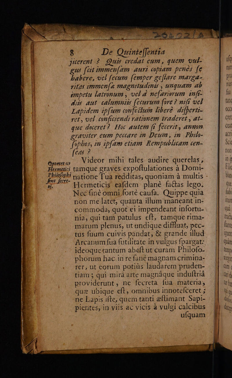 juerent 2. Qua credat eum, quem. vul- gut [at immea[gm aura copiam. penés fe babere, vel fecum [emper ge[lare marga- ritis immen[a magnitudini , unquam ab impetu latronum , vel d nefarierum infi- dus aut. calumnis (ecurum fare 2 nzff wel Lapidem ip(um comftttum libere. difbertz- que deceret 2. Hoc autem ff fecerit, ammm graviter eum pecare in Deum, zn. Phih- fipbor, zn ipfam etiam. Rempublicam cen- (cas ? Videor mihi tales audire querelas, *  Hermeticis eafdem plané factas lego. Nec finé omni forté caufa. Quippe quia non me latet, quanta illum maneant in- commoda, quot ei impendeant infortu- nia, qui tam patulus cft, tamque rima- marum plenus, ut undique diffluat, pec- ts fuum cuivis pandat, &amp; grande illud Arcanum fua futilitate in vulgus fpargat: ideoquetantum abeft ut curam Philofo- phorum hac in re fané magnam crimina- rer, ut eorum potiüs laudarem pruden- tiam ; qui mirà arte magnáque induftriá providerunt, ne fecreta fua materia; quz ubique eft, omnibus innotefceret ; ne Lapis iíte, quem tanti eftimant Sapi- picrites, in viis ac vicis à vulgi calcibus ufquam      