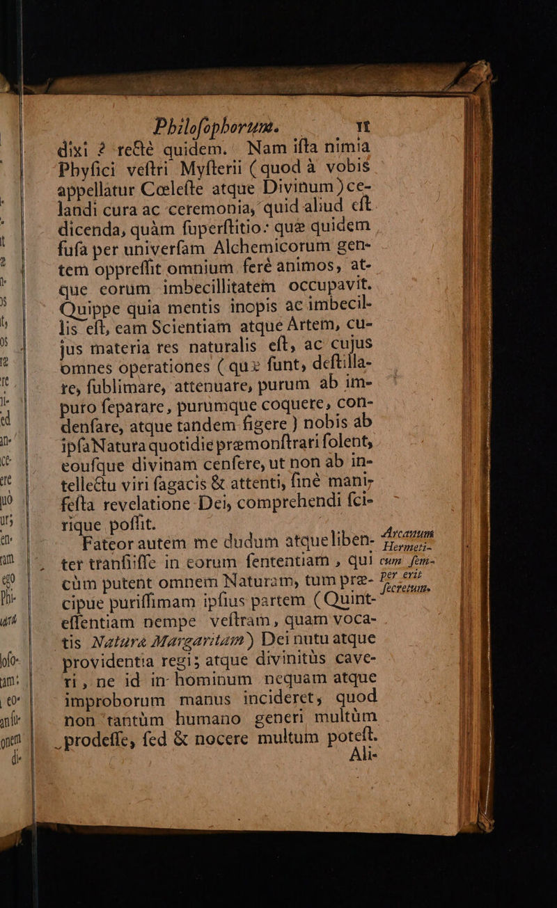                                           NEX Ii es 35 Pbilofophorum. — Tt dixi ? re&amp;é quidem. Nam ifta nimia Pbyfici veftri Myflerii (quod à vobis appellatur Ceelefte atque Divinum )ce- landi cura ac ceremonia, quid aliud eft. dicenda, quàm fuperftitio: qu&amp; quidem fufa per univerfam Alchemicorum gen- tem oppreffit omnium feré animos, at- que eorum imbecillitatem occupavit. Quippe quia mentis inopis ac imbecil- lis eft, eam Scientiam atque Artem, cu- jus materia res naturalis eft, ac cujus omnes operationes ( qux funt, deftilla- re, fublimare, attenuare, purum ab im- puro feparare, purumque coquere, con- denfare, atque tandem figere ) nobis ab ipfaNatuta quotidie premonftrari folent, eoufque divinam cenfere, ut non ab in- telle&amp;u viri fagacis &amp; attenti, finé mani feíta revelatione Dei; comprehendi fci- rique pofht. Fateor autem me dudum atqueliben- Zio ter tranfiffe in corum fententiam , qui cw fem- cüm putent omnem Naturam, tum prz- dtum em ANE ; : Hil cipue puriffimam ipfius partem ( Quint- effentiam nempe veílram, quam voca- tis Natura Margaritam) Dei nutu atque providentia regi; atque divinitüs cave- ti,ne id in hominum nequam atque improborum manus incideret, quod non tantüm humano generi multüm .prodeffe, fed &amp; nocere multum IUe Ml.