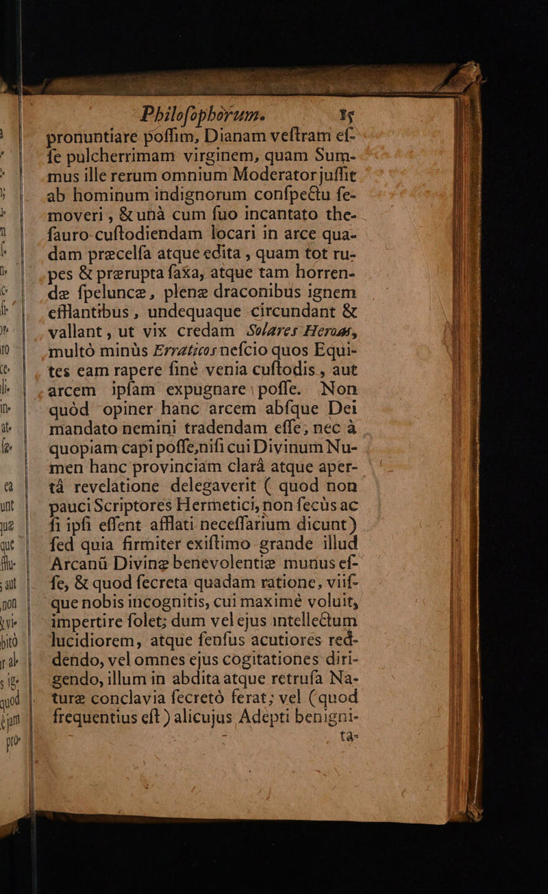 — pronuntiare poffim, Dianam veftram ef- fe pulcherrimam virginem, quam Sum- mus ille rerum omnium Moderatorjuffit ab hominum indignorum confpeGtu fe- moveri , & ubà cum fuo incantato the- fauro-cuftodiendam locari in arce qua- dam precelía atque edita , quam tot ru- pes & prerupta faxa, atque tam horren- de fpelunce, plene draconibus ignem efllantibus , undequaque circundant & vallant , ut vix credam JSe/ares Heros, multó minüs Errzzzc:s nefcio quos Equi- tes eam rapere finé venia cuftodis , aut arcem ipfam expugnare poffe. Non quód opiner hanc arcem abfque Dei mandato nemini tradendam effe; nec à quopiam capi poffe,nifi cui Divinum Nu- men hanc provinciam clará atque aper- tá revelatione delegaverit ( quod non pauciScriptores Hermetici, non fecüs ac fi ipfi effent afflati neceffarium dicunt) fed quia firmiter exiftimo grande illud Arcanü Diving benevolentie munus ef- fe, & quod fecreta quadam ratione, viif- que nobis incognitis, cui maximé voluit, impertire folet; dum vel ejus intellectum lucidiorem, atque fenfus acutiores red- dendo, vel omnes ejus cogitationes diri- gendo, illum in abdita atque retruía Na- ture conclavia fecretó ferat; vel (quod frequentius eft ) alicujus Adepti benigni- tà-