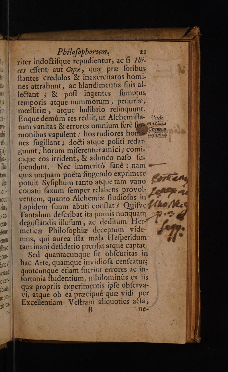                                  L-— «7» — t $—— -— 22 -— 2      NETT i uns Pbhilofopboruem, 2I riter indo&amp;ifque repudientur, ac fi 777- «er effent aut Cope, que pre foribus flantes credulos &amp; inexercitatos homi- nes attrahunt, ac blandimenus fuis al- le&amp;ant ; &amp; poft ingentes fümptus temporis atque nummorum , penuriz, mollitie, atque ludibrio relinquunt. Eoque demüm res rediit; ut Alchemifta- Unde | n   monibus vapulent: hos rudiores ho: nes fugillant ; do&amp;i atque politi redar- guunt ; horum miferentur amici ; comi- cique eos irrident, &amp; adunco nafo fu- fpendunt. Nec immerito fané: nam quis unquam poeta fingendo exprimere potuit Syfiphum tanto atque tam vano conatu faxum femper relabens provol- ventem, quanto Alchemiz ftudiofos in Lapidem fuum abuti conftat ? Quifve Tantalum defcribat ita pomis nunquam metice Philofophie deceptum vide- mus, qui aurea ifla mala Hefperidum tam inani defiderio prenfat atque captat. Sed quantacunque fit. obfcuritas 16 hac Arte, quamque invidiofa cenfeatuis quotcunque etiam fuerint errores ac in- fortunia ftudentium, nihilominüs ex iis que propriis experimentis ipfe obferva- vi, atque ob ea precipué que vidi per Excellentiam- Veftram aliquoties acta, B ne- 2ufamiao me             