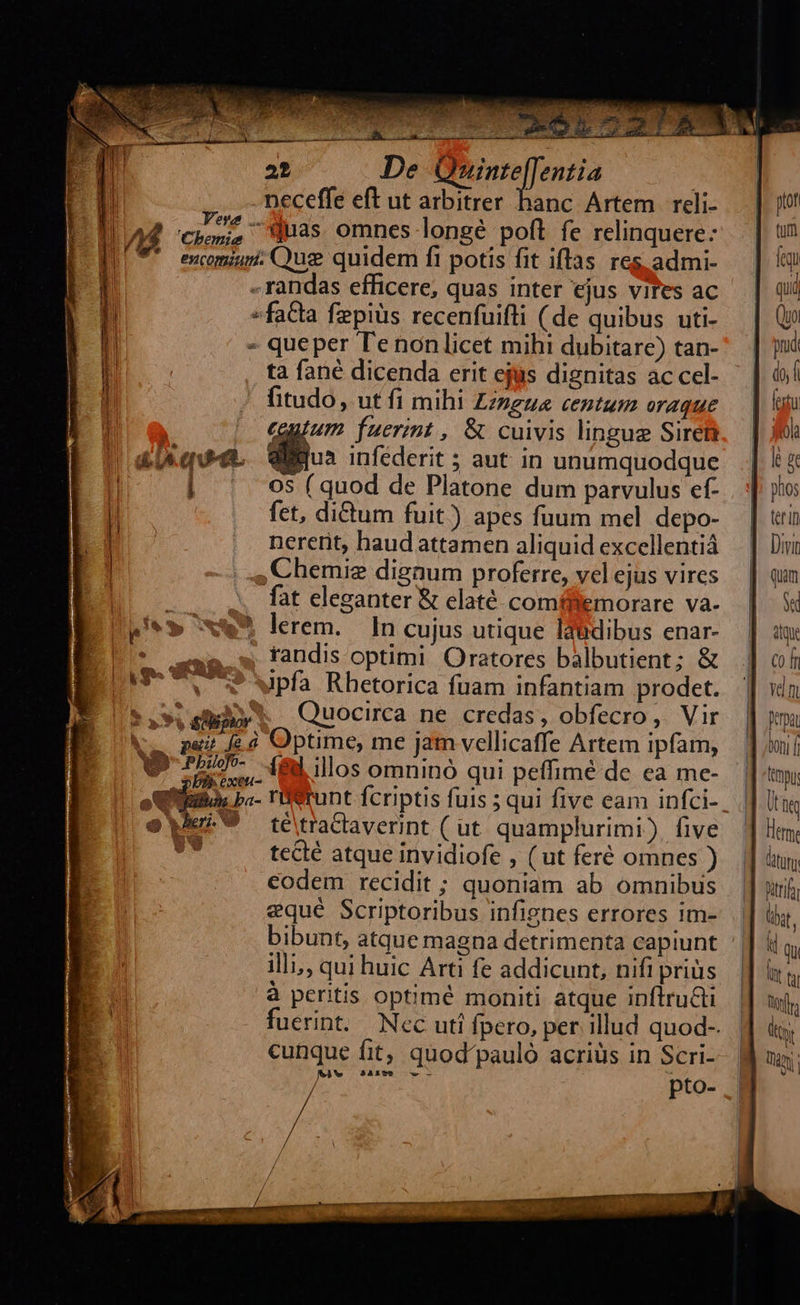                                                De SEP IUN Mns m. l * neceffe eft ut arbitrer hanc Artem reli- — | 1/44 chi, Was omnes longé poft fe relinquere: | 7* encomium. Qus quidem fi potis fit iflas res admi-     ftof tum feq   «randas efficere, quas inter ejus vires ac qui «facta fepiüs recenfuifli (de quibus uti- | (» - queper Tenonlicet mihi dubitare) tan-^. | jc ta fané dicenda erit ejus dignitas accel- ' | à» / fitudo, ut fi mihi Zzzgue centum oraque — | un — €guium fuerint , &amp; cuivis lingue Siret. | jf £Uquee. Willus infederit; aut in unumquodque. ] i &amp; [ ! 05 ( quod de Platone dum parvulus ef- . | jo B. fet, di&amp;um fuit) apes fuum mel depo- | tri B nererit, haud attamen aliquid excellentià — | Diui | , Chemie dignum proferre, velejus vires — | qm fat eleganter &amp; elaté comffemorare va- S pi** xw» lerem. In cujus utique Idüdibus enar- dq E ^ 3.» fandisoptimi Oratores balbutient; &amp; |] ofi pou 9 3pfa Rhetorica fuam infantiam prodet. || xn *.9 s Quocirca ne credas, obfecro, Vir | Jena k.. paz £d Optime, me jam vellicaffe Artem ipfam, mi v IE. Mills omninó qui pefimé de ea me- | ttnpi ous ba- runt fcriptis fuis ; qui five eam infci-. || li hi eei 9 tétraclaverint ( ut quamplurimi) five Hem, xi tecté atque invidiofe , (ut feré omnes ). || à, codem recidit ; quoniam ab omnibus | |] sui; equé Scriptoribus infignes errores im- || ty, bibunt, atque magna detrimenta capiunt || &amp; Q illi, qui huic Arti fe addicunt, nifi prius |] i ti 1 à peritis optimé moniti atque inftruGti | tor. ' uerint. Nec uti fpero, per illud quod-.. | dt cunque fit, quod'pauló acriüs in Scri- B noi Lg Mie pto-
