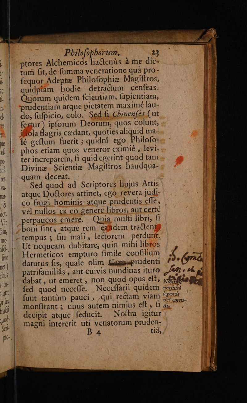                                      | Pbilofopbortum. 23 ptores Alchemicos hactenus à me dic- tum fit, de fumma veneratione quà pro- fequor Adept Philofophiz Magiftros, quidpiam hodie detractum cenfeas. Quorum quidem fcientiam; fapientiam, prudentiam atque pietatem maxime lau- do; fufpicio, colo. Sed fi, Czznen(es (ut fextur) ipforum Deorum, quos colunt, iffola flagris cedant, quoties aliquid ma- lé geftum fuerit ; quidni. ego. Philofo- phos etiam quos veneror eximie , levi- ter increparem, fi quid egerint quod tam Divine Scientie Magiítros haudqua- quam deceat. Sed quod ad Scriptores hujus Artis atque Dolores attinet, ego. revera judi- co frugi hominis: atque prudentis efle, vel nullos ex eo genere libros, aut certe perpaucos emere. Quia multi libri, fi boni fint, atque rem eafidem tracteni$ tempus 3 fin mali, lectorem perdunt. Ut nequeam dubitare, quin mihi libros li Hermeticos empturo fimile confilium Fi daturus fis, quale olim. aprudent 7 ($74 patrifamiliás , aut cuivis nundinas ituro pL &amp;À. at dabat, ut emeret , non quod opus eft, fMflo íed quod neceffe. Neceffarii quidem cou funt tantüm pauci, ,qui re&amp;tam viam 45/056. (4 monflrant; unus autem nimius eft, fi di, NN: decipit atque feducit. Noftra igitur | magni intererit uti venatorum pruden- l j B a4 tià,. ln   