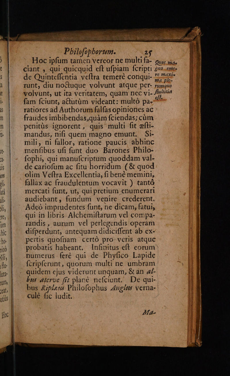 EN Eu und Pbilofopbortem. 2$ de Quinteffentia veftra temeré conqui- fam fciunt, actutüm videant: multó pa- ratiores ad Authorum falfas opiniones ac fraudes imbibendas,quàm fciendas; cüm penitüs ignorent, quis multi fit efti- mandus, nifi quem magno emunt. Si- mili, ni fallor, ratione paucis, abhinc menfibus ufi funt duo Barones Philo- fophi, qui manufcriptum quoddam val- de cariofum ac fitu horridum ( & quod olim Veftra Excellentia, fi bené memini, fallax ac fraudulentum vocavit ) tantà mercati funt, ut, qui pretium cnumerari audiebant, fundum venire crederent. Adeó imprudentes funt, ne dicam, fatui, qui in libris Alchemiftarum vel compa- randis, aurum vel perlegendis operam difperdunt, antequam didiciffent ab ex- pertis quofnam certó pro- veris atque probatis habeant, lnfinitus eft. corum numerus feré qui de Phyfico Lapide ícripferunt, quorum multi ne umbram quidem ejus viderunt unquam, & án e7- bis aterve (ít plané nefciunt. De qui- bus &plera Philofophus A4zg/zs verna. culé fic ludit. Ma-