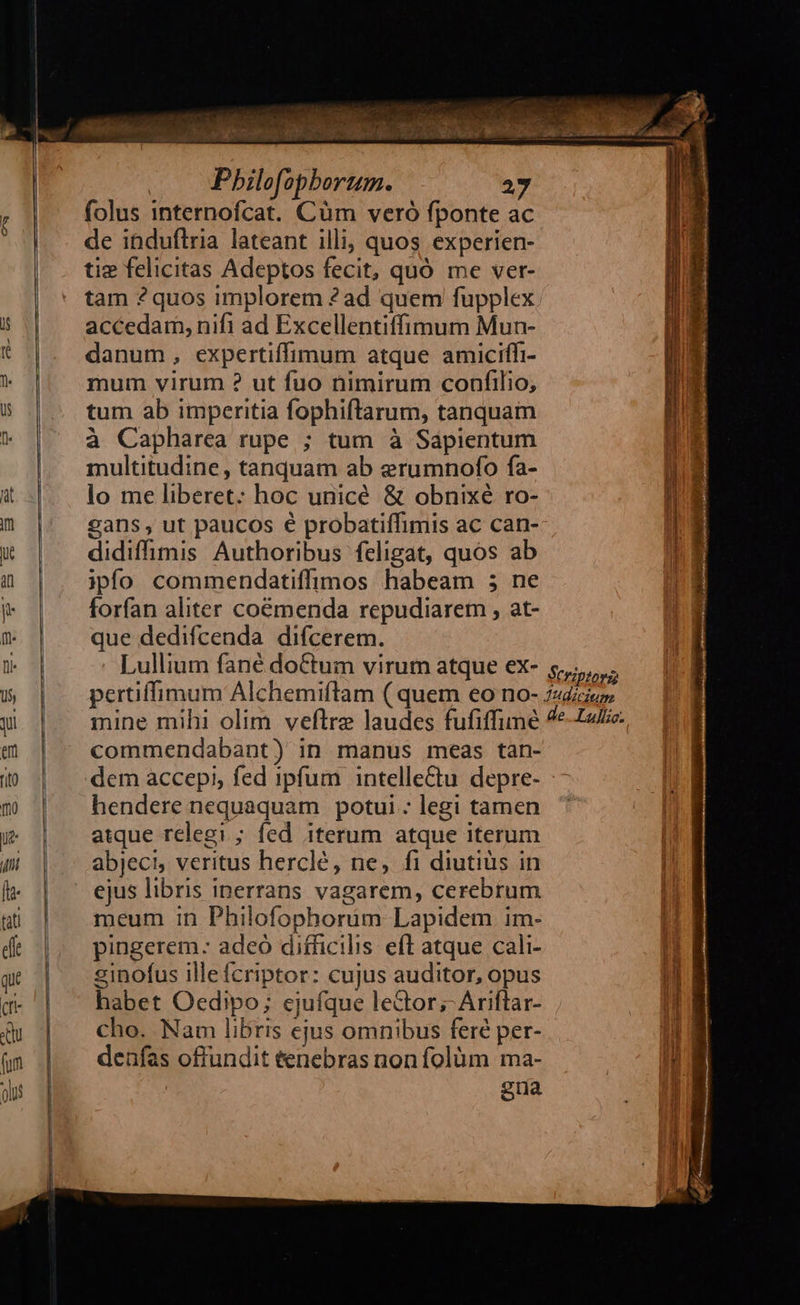                   : Pbilofopborum. 27 folus internofcat. Cüm veró fponte ac de ibduflria lateant illi, quos experien- tiz felicitas Adeptos fecit, quó me ver- tam 2quos implorem 2? ad quem fupplex accedam, nifi ad Excellentiffimum Mun- danum, expertiffimum atque amiciffi- mum virum ? ut fuo nimirum confilio, tum ab imperitia fophiftarum, tanquam à Capharca rupe ; tum à Sapientum multitudine, tanquam ab erumnofo fa- lo me liberet: hoc unicé &amp; obnixé ro- gans , ut paucos € probatiffimis ac can- didiffimis Authoribus feligat, quos ab ipfo commendatiffimos habeam 5 ne forfan aliter coémenda repudiarem , at- que dedifcenda difcerem. commendabant) in manus meas tàn- dem accepi, fed ipfum intellectu. depre- hendere nequaquam potui : legi tamen atque relegi ; fed iterum atque iterum abjeci, veritus herclé, ne, fi diutius in ejus libris inerrans vagarem, cerebrum meum in Philofophorum Lapidem im- pingerem: adeó difficilis eft atque cali- einofus illefcriptor: cujus auditor, opus habet Oedipo; ejufque lector; Ariflar- cho. Nam libris ejus omnibus feré per- denfas offundit tenebras non folüm ma- | gua 