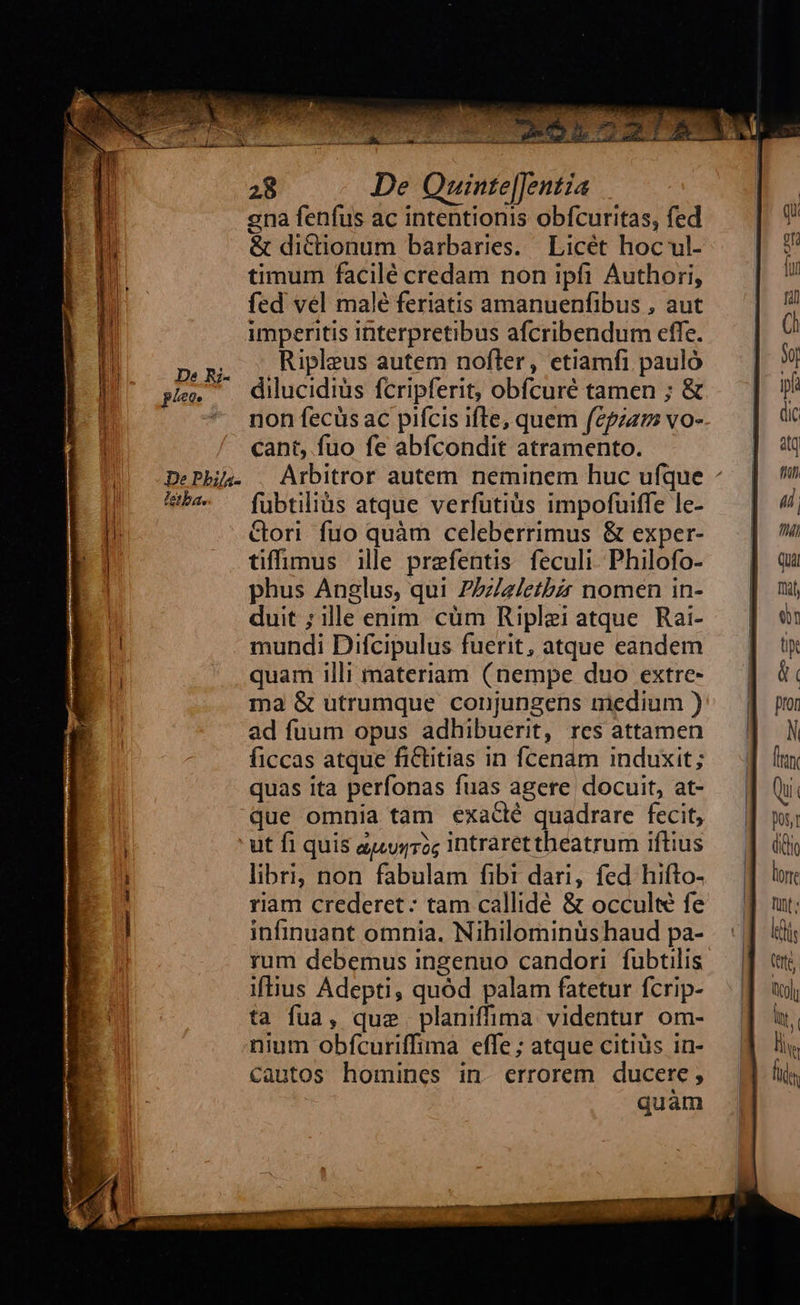  28 De Quinte|Jentia ena fenfus ac intentionis obfcuritas, fed &amp; dictionum barbaries. Licét hoc ul- timum facilé credam non ipfi Authori, fed vel malé feriatis amanuenfibus , aut imperitis interpretibus afcribendum cffe. pr, ,Ripleus autem nofler, etiamfi pauló a Rz- , RFT : ; t pe — dilucidiüs fcripferit, obfcuré tamen ; &amp; * mon fecüsac pifcis ifte, quem fepzam vo- cant, fuo fe abfcondit atramento.       Hb. — fubtilius atque verfutiüs impofuiffe le- Gori. fuo quàm celeberrimus &amp; exper- tiffimus ille prefentis feculi. Philofo- phus Anglus, qui Zezletbzr nomen in- duit ; ille enim. cüm Riplei atque. Rai- E mundi Difcipulus fuerit, atque eandem E quam illi materiam (nempe duo extre- ma &amp; utrumque conjungens medium ) ad fuum opus adhibuerit, res attamen ficcas atque fiCtitias in fcenam induxit; quas ita perfonas fuas agere docuit, at- que omnia tam exaclé quadrare fecit, | ut fi quis auurrag Intrarettheatrum iftius libri, non fabulam fibi dari, fed hifto- riam crederet: tam callidé &amp; occulte fe infinuant omnia, Nihilominüs haud pa- rum debemus ingenuo candori fubtilis iftius Adepti, quód palam fatetur fcrip- ta fua, que planiffima videntur om- nium obfcuriffima effe ; atque citiüs in- cautos homines in. errorem ducere; quam   On                     