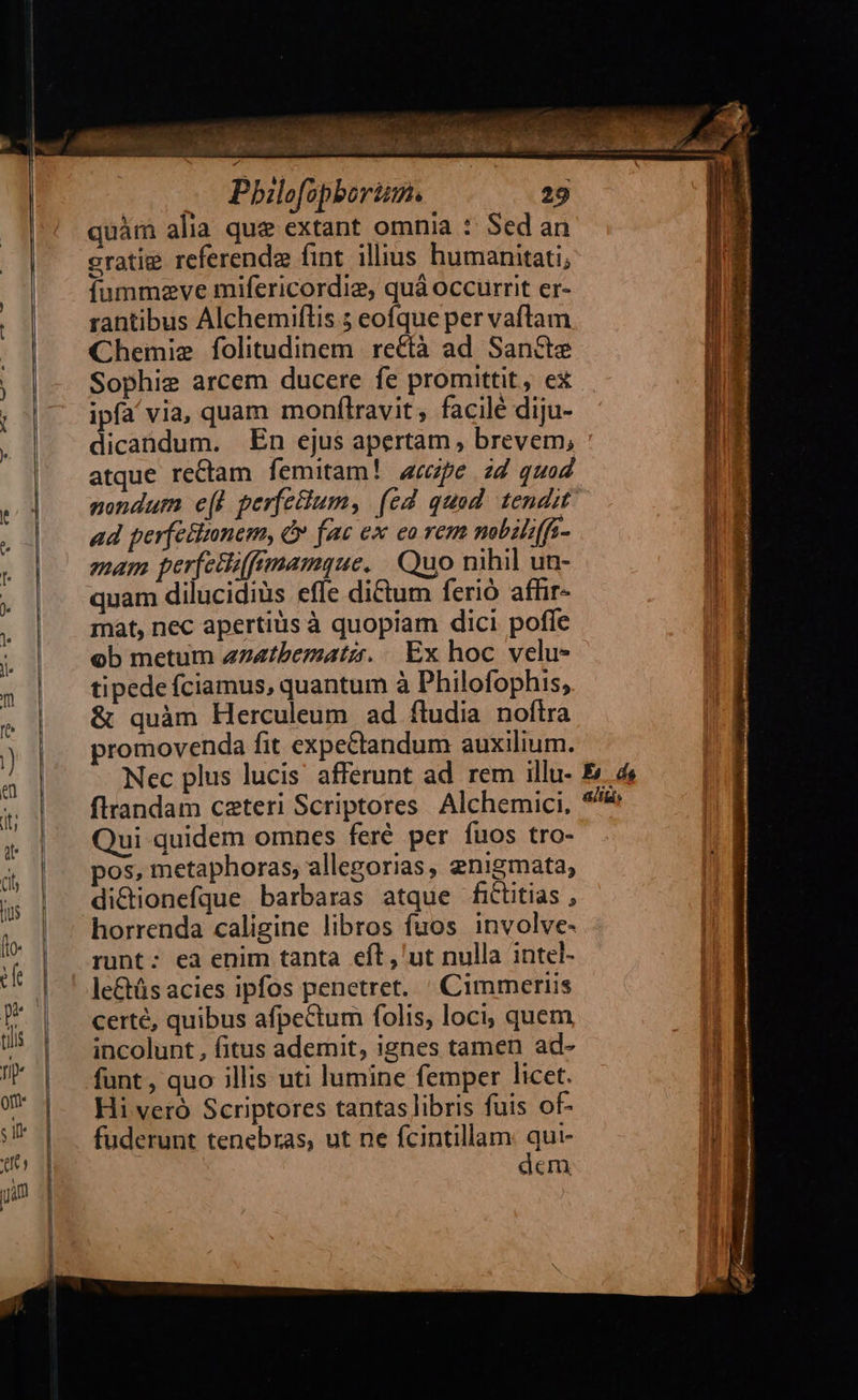                   E at^ 4 «Ms e A s saüfv^ Á; WELT ERO TS TOR US EL MERIT. dndahbl a. Cl EOAUG : v^ quàm alia que extant omnia :: Sed an eratige referenda fint. illius humanitati; íummzve mifericordie, quá occurrit er- rantibus Alchemiflis 5 eofque per vaftam Chemie folitudinem | rectà ad. Sancte Sophie arcem ducere fe promittit, ex ipfa/ via, quam monftravit, facile diju- dicandum. En ejus apertam, brevem; atque rectam femitam! pe zd quod nondum e(W perfeum, (ed quad tendit ad perfettunem, &amp; fac ex eo rem mbilffi- mam perfetiffmamque. | Quo nihil un- quam dilucidiüs effe dictum ferió affir- mat, nec apertis à quopiam dici pofle ob metum z74tbematzr. ..Ex hoc velu- tipede fciamus, quantum à Philofophis, &amp; quàm Herculeum ad ftudia noftra promovenda fit expectandum auxilium. firandam ceteri Scriptores Alchemici, Qui quidem omnes feré per fuos tro- pos, metaphoras, allegorias, enigmata, di&amp;ionefque barbaras atque fititias , horrenda caligine libros fuos involve- runt; ea enim tanta eíl, ut nulla intel- le&amp;üs acies ipfos penetret. ' Cimmeriis certé, quibus afpectum folis, loci, quem incolunt , fitus ademit, ignes tamen ad- funt , quo illis uti lumine femper licet. Hi vetó Scriptores tantas libris fuis of- fuderunt tenebras, ut ne fcintillam Au.