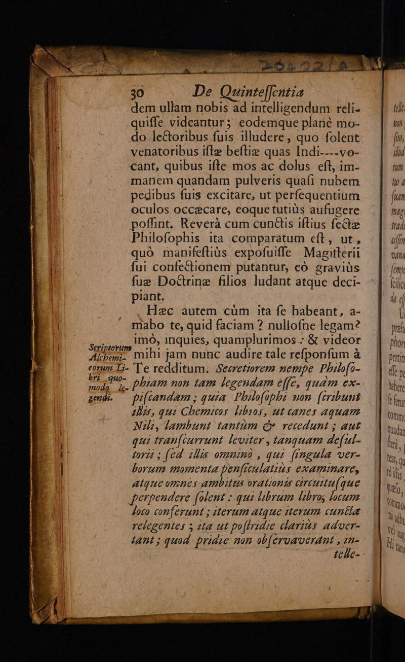 Aicbem:;- eorum 1L;- bri quo- gendi. 30 De Quinte[[cntia dem ullam nobis ad intelligendum reli- quiffe videantur; eodemque plané mo- do lectoribus fuis illudere, quo folent venatoribus ifle beftiz quas Indi----vo- cant, quibus ifle mos ac dolus eft, im- manem quandam pulveris quafi nubem pedibus fuis excitare, ut perfequentium oculos occecare, eoque tutiüs aufugere poffint, Reverà cum cundis iftius feCte Philofophis ita comparatum eft, ut, quó manifefliüs expofuiffe Magitlerii fui confectionem putantur, eó sraviüs fue Doctrine filios ludant atque deci- piant. Hec autem cüm ita fe habeant, a- mabo te, quid faciam ? nullofne legam? imo, inquies, quamplurimos : &amp; videor mihi jam nunc audire tale refponfum à Te redditum. Seeretzorem nempe Philofo- phiam mon tam legendam effe, quam ex- fi[candam ; quia. Philofopbz mom. (eribunt Iii, qui Chemios [zbzos, ut canes aquam Nl, lambunt tantüm d» recedunt ; aut qui tran[currunt leviter , tanquam de(ul- forzi ; (ed ills ommimó , qui fingula ver- borum momenta pen(reulatzus examinare, atque omnes ambitus orationis circuitu(que perpendere (lent : quà librum labroy locum Joco conferunt ; iterum atque iterum cuntia relegentes s sta ut po[Iridie clarius aduer- tant; quad. pride non ob(eruaverant , xi tcllc-  iu th)pll | fu, ilu futi lii 4 fum nig (tai aff wi [em ai folic l ( U pre phon perti df X lub le fmi Vf QRadan (ii ; | (at Qu